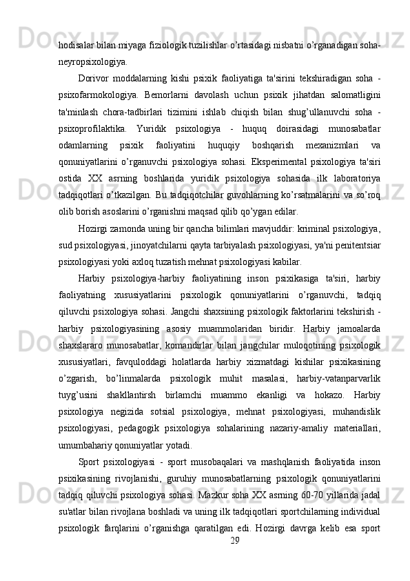 hodisalar bilan miyaga fiziologik tuzilishlar o’rtasidagi nisbatni o’rganadigan soha-
neyropsixologiya.
Dorivor   moddalarning   kishi   psixik   faoliyatiga   ta'sirini   tekshiradigan   soha   -
psixofarmokologiya.   Bemorlarni   davolash   uchun   psixik   jihatdan   salomatligini
ta'minlash   chora-tadbirlari   tizimini   ishlab   chiqish   bilan   shug’ullanuvchi   soha   -
psixoprofilaktika.   Yuridik   psixologiya   -   huquq   doirasidagi   munosabatlar
odamlarning   psixik   faoliyatini   huquqiy   boshqarish   mexanizmlari   va
qonuniyatlarini   o’rganuvchi   psixologiya   sohasi.   Eksperimental   psixologiya   ta'siri
ostida   XX   asrning   boshlarida   yuridik   psixologiya   sohasida   ilk   laboratoriya
tadqiqotlari o’tkazilgan. Bu tadqiqotchilar guvohlarning ko’rsatmalarini  va so’roq
olib borish asoslarini o’rganishni maqsad qilib qo’ygan edilar.
Hozirgi zamonda uning bir qancha bilimlari mavjuddir: kriminal psixologiya,
sud psixologiyasi, jinoyatchilarni qayta tarbiyalash psixologiyasi, ya'ni penitentsiar
psixologiyasi yoki axloq tuzatish mehnat psixologiyasi kabilar.
Harbiy   psixologiya-harbiy   faoliyatining   inson   psixikasiga   ta'siri,   harbiy
faoliyatning   xususiyatlarini   psixologik   qonuniyatlarini   o’rganuvchi,   tadqiq
qiluvchi psixologiya sohasi. Jangchi shaxsining psixologik faktorlarini tekshirish -
harbiy   psixologiyasining   asosiy   muammolaridan   biridir.   Harbiy   jamoalarda
shaxslararo   munosabatlar,   komandirlar   bilan   jangchilar   muloqotining   psixologik
xususiyatlari,   favquloddagi   holatlarda   harbiy   xizmatdagi   kishilar   psixikasining
o’zgarish,   bo’linmalarda   psixologik   muhit   masalasi,   harbiy-vatanparvarlik
tuyg’usini   shakllantirsh   birlamchi   muammo   ekanligi   va   hokazo.   Harbiy
psixologiya   negizida   sotsial   psixologiya,   mehnat   psixologiyasi,   muhandislik
psixologiyasi,   pedagogik   psixologiya   sohalarining   nazariy-amaliy   materiallari,
umumbahariy qonuniyatlar yotadi.
Sport   psixologiyasi   -   sport   musobaqalari   va   mashqlanish   faoliyatida   inson
psixikasining   rivojlanishi,   guruhiy   munosabatlarning   psixologik   qonuniyatlarini
tadqiq qiluvchi psixologiya sohasi. Mazkur soha XX asrning 60-70 yillarida jadal
su'atlar bilan rivojlana boshladi va uning ilk tadqiqotlari sportchilarning individual
psixologik   farqlarini   o’rganishga   qaratilgan   edi.   Hozirgi   davrga   kelib   esa   sport
29 