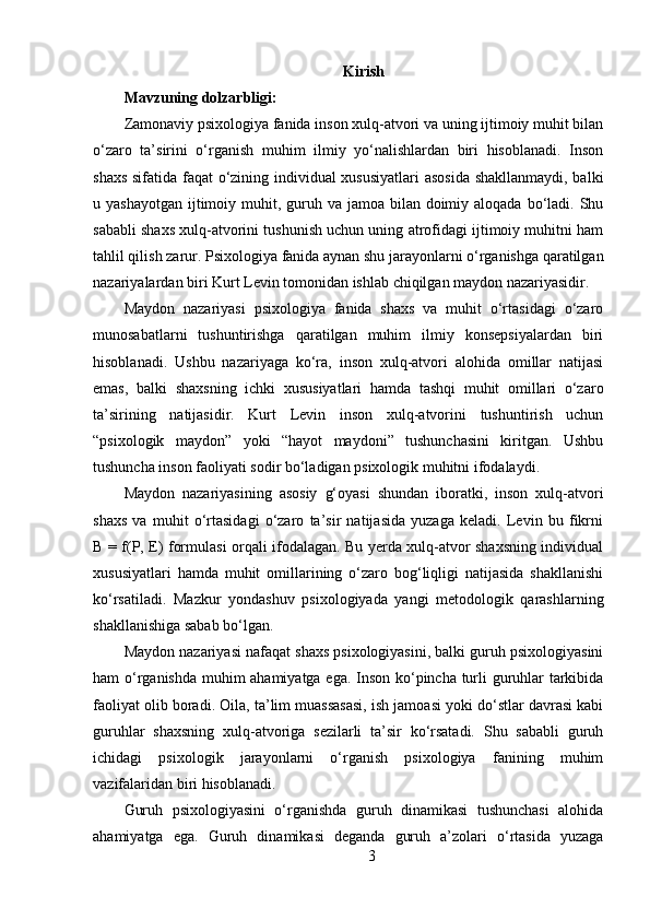 Kirish
Mavzuning dolzarbligi:  
Zamonaviy psixologiya fanida inson xulq-atvori va uning ijtimoiy muhit bilan
o‘zaro   ta’sirini   o‘rganish   muhim   ilmiy   yo‘nalishlardan   biri   hisoblanadi.   Inson
shaxs sifatida faqat o‘zining individual xususiyatlari asosida shakllanmaydi, balki
u yashayotgan  ijtimoiy muhit, guruh va jamoa bilan doimiy aloqada bo‘ladi. Shu
sababli shaxs xulq-atvorini tushunish uchun uning atrofidagi ijtimoiy muhitni ham
tahlil qilish zarur. Psixologiya fanida aynan shu jarayonlarni o‘rganishga qaratilgan
nazariyalardan biri Kurt Levin tomonidan ishlab chiqilgan maydon nazariyasidir.
Maydon   nazariyasi   psixologiya   fanida   shaxs   va   muhit   o‘rtasidagi   o‘zaro
munosabatlarni   tushuntirishga   qaratilgan   muhim   ilmiy   konsepsiyalardan   biri
hisoblanadi.   Ushbu   nazariyaga   ko‘ra,   inson   xulq-atvori   alohida   omillar   natijasi
emas,   balki   shaxsning   ichki   xususiyatlari   hamda   tashqi   muhit   omillari   o‘zaro
ta’sirining   natijasidir.   Kurt   Levin   inson   xulq-atvorini   tushuntirish   uchun
“psixologik   maydon”   yoki   “hayot   maydoni”   tushunchasini   kiritgan.   Ushbu
tushuncha inson faoliyati sodir bo‘ladigan psixologik muhitni ifodalaydi.
Maydon   nazariyasining   asosiy   g‘oyasi   shundan   iboratki,   inson   xulq-atvori
shaxs   va   muhit   o‘rtasidagi   o‘zaro   ta’sir   natijasida   yuzaga   keladi.   Levin   bu   fikrni
B = f(P, E) formulasi orqali ifodalagan. Bu yerda xulq-atvor shaxsning individual
xususiyatlari   hamda   muhit   omillarining   o‘zaro   bog‘liqligi   natijasida   shakllanishi
ko‘rsatiladi.   Mazkur   yondashuv   psixologiyada   yangi   metodologik   qarashlarning
shakllanishiga sabab bo‘lgan.
Maydon nazariyasi nafaqat shaxs psixologiyasini, balki guruh psixologiyasini
ham o‘rganishda muhim ahamiyatga ega. Inson ko‘pincha turli guruhlar tarkibida
faoliyat olib boradi. Oila, ta’lim muassasasi, ish jamoasi yoki do‘stlar davrasi kabi
guruhlar   shaxsning   xulq-atvoriga   sezilarli   ta’sir   ko‘rsatadi.   Shu   sababli   guruh
ichidagi   psixologik   jarayonlarni   o‘rganish   psixologiya   fanining   muhim
vazifalaridan biri hisoblanadi.
Guruh   psixologiyasini   o‘rganishda   guruh   dinamikasi   tushunchasi   alohida
ahamiyatga   ega.   Guruh   dinamikasi   deganda   guruh   a’zolari   o‘rtasida   yuzaga
3 