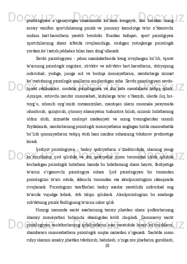 psixologiyasi   o’rganayotgan   muammolar   ko’lami   kengaydi,   shu   boisdan   uning
asosiy   vazifasi   sportchilarning   psixik   va   jismoniy   kamolotga   ta'sir   o’tkazuvchi
muhim   hart-haroitlarni   yaratib   berishdir.   Bundan   tashqari,   sport   psixolgiyasi
sportchilarning   shaxs   sifatida   rivojlanishiga,   erishgan   yutuqlariga   psixologik
yordam ko’rsatish jabhalari bilan ham shug’ullanadi.
Savdo   psixologiyasi   -   jahon   mamlakatlarida   keng   rivojlangan   bo’lib,   tijorat
ta'sirining   psixologik   negizlari,   ob'ektiv   va   sub'ektiv   hart-haroitlarini,   ehtiyojning
individual,   yoshga,   jinsga   oid   va   boshqa   xususiyatlarini,   xaridorlarga   xizmat
ko’rsatishning psixologik omillarini aniqlaydigan soha. Savdo psixologiyasi savdo-
tijorat   reklamalari,   modalar   psixologiyasi   va   shu   kabi   masalalarni   tadqiq   qiladi.
Ayniqsa,   sotuvchi-xaridor   munosabati,   kishilarga   ta'sir   o’tkazish,   ularda   iliq   his-
tuyg’u,   ishonch   uyg’onish   mexanizmlari,   mantiqan   ularni   muomala   jarayonida
ishontirish, qiziqtirish, ijtimoiy ahamiyatini tushuntira bilish, nizomli holatlarning
oldini   olish,   xizmatda   muloqot   madaniyati   va   uning   treninglaridan   unumli
foydalanish, xaridorlarning psixologik xususiyatlarini anglagan holda munosabatda
bo’lish   qonuniyatlarini   tadqiq   etish   ham   mazkur   sohasining   tekshiruv   predmetiga
kiradi.
Ijodiyot   psixologiyasi   -   badiiy   qadriyatlarni   o’zlashtirishda,   ularning   yangi
ko’rinishlarini   ijod   qilishda   va   shu   qadriyatlar   inson   tomonidan   idrok   qilishda
kechadigan   psixologik   holatlarni   hamda   bu   holatlarning   shaxs   hayoti,   faoliyatiga
ta'sirini   o’rganuvchi   psixologiya   sohasi.   Ijod   psixologiyasi   bir   tomondan
psixologizm   ta'siri   ostida,   ikkinchi   tomondan   esa   aksilpsixologizm   iskanjasida
rivojlanadi.   Psixologizm   tarafdorlari   badiiy   asarlar   yaratilishi   individual   ong
ta'sirida   vujudga   keladi,   deb   talqin   qilishadi.   Aksilpsixologizm   bu   asarlarga
sub'ektning psixik faolligining ta'sirini inkor qildi.
Hozirgi   zamonda   san'at   asarlarining   tarixiy   jihatdan   ularni   ijodkorlarining
shaxsiy   xususiyatlari   birlamchi   ekanligidan   kelib   chiqiladi.   Zamonaviy   san'at
psixologiyasi   san'atkorlarning   qobiliyatlarini   asar   yaratishda   hissiy   ko’rinishlarni,
shaxslararo   munosabatlarni   psixologik   nuqtai   nazardan   o’rganadi.   San'atda   inson
ruhiy olamini amaliy jihatdan tekshirish, baholash, o’ziga xos jihatlarini guruhlash,
30 