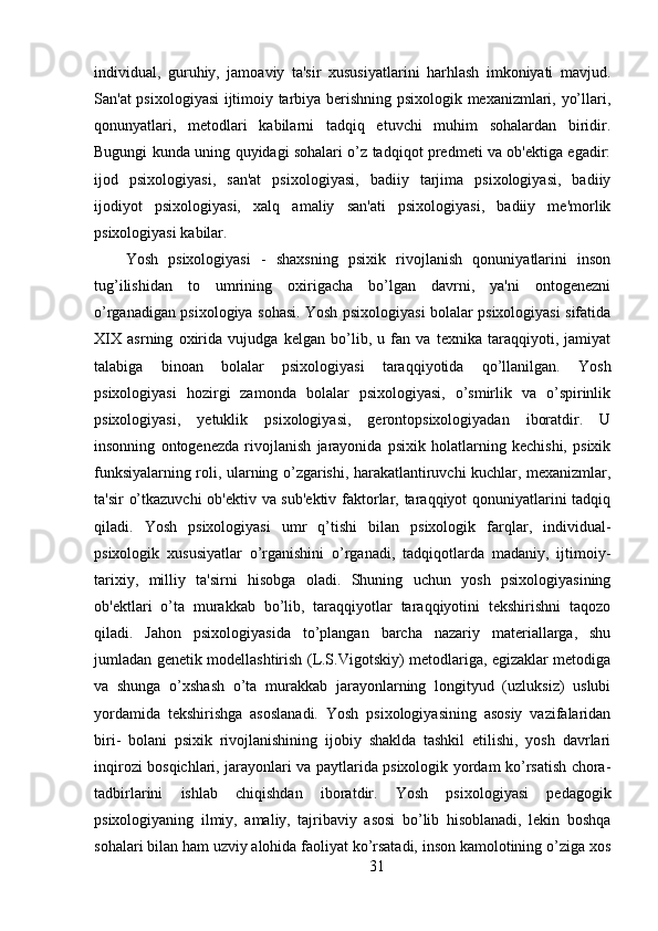 individual,   guruhiy,   jamoaviy   ta'sir   xususiyatlarini   harhlash   imkoniyati   mavjud.
San'at psixologiyasi ijtimoiy tarbiya berishning psixologik mexanizmlari, yo’llari,
qonunyatlari,   metodlari   kabilarni   tadqiq   etuvchi   muhim   sohalardan   biridir.
Bugungi kunda uning quyidagi sohalari o’z tadqiqot predmeti va ob'ektiga egadir:
ijod   psixologiyasi,   san'at   psixologiyasi,   badiiy   tarjima   psixologiyasi,   badiiy
ijodiyot   psixologiyasi,   xalq   amaliy   san'ati   psixologiyasi,   badiiy   me'morlik
psixologiyasi kabilar.
Yosh   psixologiyasi   -   shaxsning   psixik   rivojlanish   qonuniyatlarini   inson
tug’ilishidan   to   umrining   oxirigacha   bo’lgan   davrni,   ya'ni   ontogenezni
o’rganadigan psixologiya sohasi. Yosh psixologiyasi bolalar psixologiyasi sifatida
XIX   asrning   oxirida   vujudga   kelgan   bo’lib,   u   fan   va   texnika   taraqqiyoti,   jamiyat
talabiga   binoan   bolalar   psixologiyasi   taraqqiyotida   qo’llanilgan.   Yosh
psixologiyasi   hozirgi   zamonda   bolalar   psixologiyasi,   o’smirlik   va   o’spirinlik
psixologiyasi,   yetuklik   psixologiyasi,   gerontopsixologiyadan   iboratdir.   U
insonning   ontogenezda   rivojlanish   jarayonida   psixik   holatlarning   kechishi,   psixik
funksiyalarning roli, ularning o’zgarishi, harakatlantiruvchi kuchlar, mexanizmlar,
ta'sir o’tkazuvchi  ob'ektiv va sub'ektiv faktorlar, taraqqiyot qonuniyatlarini tadqiq
qiladi.   Yosh   psixologiyasi   umr   q’tishi   bilan   psixologik   farqlar,   individual-
psixologik   xususiyatlar   o’rganishini   o’rganadi,   tadqiqotlarda   madaniy,   ijtimoiy-
tarixiy,   milliy   ta'sirni   hisobga   oladi.   Shuning   uchun   yosh   psixologiyasining
ob'ektlari   o’ta   murakkab   bo’lib,   taraqqiyotlar   taraqqiyotini   tekshirishni   taqozo
qiladi.   Jahon   psixologiyasida   to’plangan   barcha   nazariy   materiallarga,   shu
jumladan genetik modellashtirish (L.S.Vigotskiy) metodlariga, egizaklar metodiga
va   shunga   o’xshash   o’ta   murakkab   jarayonlarning   longityud   (uzluksiz)   uslubi
yordamida   tekshirishga   asoslanadi.   Yosh   psixologiyasining   asosiy   vazifalaridan
biri-   bolani   psixik   rivojlanishining   ijobiy   shaklda   tashkil   etilishi,   yosh   davrlari
inqirozi bosqichlari, jarayonlari va paytlarida psixologik yordam ko’rsatish chora-
tadbirlarini   ishlab   chiqishdan   iboratdir.   Yosh   psixologiyasi   pedagogik
psixologiyaning   ilmiy,   amaliy,   tajribaviy   asosi   bo’lib   hisoblanadi,   lekin   boshqa
sohalari bilan ham uzviy alohida faoliyat ko’rsatadi, inson kamolotining o’ziga xos
31 