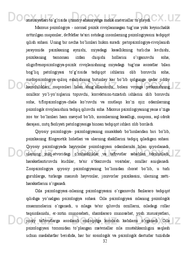 xususiyatlari to’g’risida ijtimoiy ahamiyatga molik materiallar to’playdi.
Maxsus   psixologiya   -   normal   psixik   rivojlanmagan   tug’ma   yoki   keyinchalik
orttirilgan nuqsonlar, defektlar ta'siri ostidagi insonlarning psixologiyasini tadqiqot
qilish sohasi. Uning bir necha bo’limlari hukm suradi: patopsixologiya-rivojlanish
jarayonida   psixikaning   aynishi,   miyadagi   kasallikning   turlicha   kechishi,
psixikaning   tamoman   izdan   chiqishi   hollarini   o’rganuvchi   soha;
oligofrenopsixologiya-psixik   rivojlanishning   miyadagi   tug’ma   asoratlar   bilan
bog’liq   patologiyasi   to’g’risida   tadqiqot   ishlarini   olib   boruvchi   soha;
surdopsixologiya-quloq   eshitishning   butunlay   kar   bo’lib   qolgunga   qadar   jiddiy
kamchiliklari,   nuqsonlari   bilan   shug’ullanuvchi,   bolani   voyaga   yetkazishning
omilkor   yo’l-yo’riqlarini   topuvchi,   korrektsion-tuzatish   ishlarini   olib   boruvchi
soha;   tiflopsixologiya-chala   ko’ruvchi   va   mutlaqo   ko’zi   ojiz   odamlarning
psixologik rivojlanishini tadqiq qiluvchi soha. Maxsus psixologiyaning yana o’ziga
xos   tor   bo’limlari   ham   mavjud   bo’lib,   insonlarning   kasalligi,   nuqsoni,   aql-idrok
darajasi, nutq faoliyati patologiyasiga binoan tadqiqot ishlari olib boriladi.
Qiyosiy   psixologiya-   psixologiyaning   murakkab   bo’limlaridan   biri   bo’lib,
psixikaning   filogenetik   holatlari   va   ularning   shakllarini   tadqiq   qiladigan   sohasi.
Qiyosiy   psixologiyada   hayvonlar   psixologiyasi   odamlarniki   bilan   qiyoslanadi,
ularning   xulq-atvoridagi   o’xshashliklar   va   tafovutlar   sabablari   tekshiriladi,
harakatlantiruvchi   kuchlar,   ta'sir   o’tkazuvchi   vositalar,   omillar   aniqlanadi.
Zoopsixologiya   qiyosiy   psixologiyaning   bo’limidan   iborat   bo’lib,   u   turli
guruhlarga,   turlarga   mansub   hayvonlar,   jonivorlar   psixikasini,   ularning   xatti-
harakatlarini o’rganadi.
Oila   psixologiyasi-oilaning   psixologiyasini   o’rganuvchi   fanlararo   tadqiqot
qilishga   yo’nalgan   psixologiya   sohasi.   Oila   psixologiyasi   oilaning   psixologik
muammolarini   o’rganadi,   u   oilaga   ta'sir   qiluvchi   omillarni,   oiladagi   rollar
taqsimlanishi,   er-xotin   munosabati,   shaxslararo   munosabat,   yosh   xususiyatlari,
jinsiy   tafovutlarga   asoslanib   muloqotga   kirishish   kabilarni   o’rganadi.   Oila
psixologiyasi   tomonidan   to’plangan   materiallar   oila   mustahkamligini   saqlash
uchun   maslahatlar   berishda,   har   bir   sosiologik   va   psixologik   dasturlar   tuzishda
32 