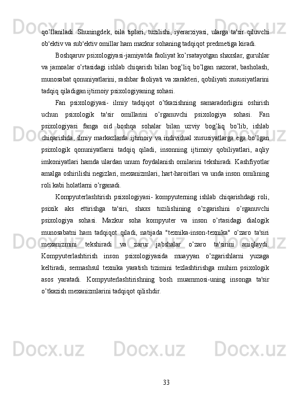 qo’llaniladi.   Shuningdek,   oila   tiplari,   tuzilishi,   iyerarxiyasi,   ularga   ta'sir   qiluvchi
ob'ektiv va sub'ektiv omillar ham mazkur sohaning tadqiqot predmetiga kiradi.
Boshqaruv psixologiyasi-jamiyatda faoliyat ko’rsatayotgan shaxslar, guruhlar
va   jamoalar   o’rtasidagi   ishlab   chiqarish   bilan   bog’liq   bo’lgan   nazorat,   basholash,
munosabat qonuniyatlarini, rashbar faoliyati va xarakteri, qobiliyati xususiyatlarini
tadqiq qiladigan ijtimoiy psixologiyaning sohasi.
Fan   psixologiyasi-   ilmiy   tadqiqot   o’tkazishning   samaradorligini   oshirish
uchun   psixologik   ta'sir   omillarini   o’rganuvchi   psixologiya   sohasi.   Fan
psixologiyasi   fanga   oid   boshqa   sohalar   bilan   uzviy   bog’liq   bo’lib,   ishlab
chiqarishda,   ilmiy   markazlarda   ijtimoiy   va   individual   xususiyatlarga   ega   bo’lgan
psixologik   qonuniyatlarni   tadqiq   qiladi,   insonning   ijtimoiy   qobiliyatlari,   aqliy
imkoniyatlari   hamda   ulardan   unum   foydalanish   omilarini   tekshiradi.   Kashfiyotlar
amalga oshirilishi negizlari, mexanizmlari, hart-haroitlari va unda inson omilining
roli kabi holatlarni o’rganadi.
Kompyuterlashtirish   psixologiyasi-   kompyuterning   ishlab   chiqarishdagi   roli,
psixik   aks   ettirishga   ta'siri,   shaxs   tuzilishining   o’zgarishini   o’rganuvchi
psixologiya   sohasi.   Mazkur   soha   kompyuter   va   inson   o’rtasidagi   dialogik
munosabatni   ham   tadqiqot   qiladi,   natijada   "texnika-inson-texnika"   o’zaro   ta'siri
mexanizmini   tekshiradi   va   zarur   jabshalar   o’zaro   ta'sirini   aniqlaydi.
Kompyuterlashtirish   inson   psixologiyasida   muayyan   o’zgarishlarni   yuzaga
keltiradi,   sermashsul   texnika   yaratish   tizimini   tezlashtirishga   muhim   psixologik
asos   yaratadi.   Kompyuterlashtirishning   bosh   muammosi-uning   insonga   ta'sir
o’tkazish mexanizmlarini tadqiqot qilishdir.
33 