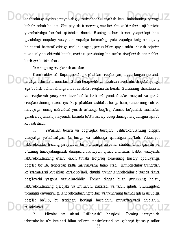 boshqalarga   aytish   jarayonidagi,   tortinchoqlik,   uyalish   kabi   holatlarning   yuzaga
kelishi sabab bo’ladi. Shu payitda trenerning vazifasi shu zo’riqishni iloji boricha
yumshatishga   harakat   qilishdan   iborat.   Buning   uchun   trener   yuqoridagi   kabi
guruhdagi   noqulay   vaziyatlar   vujudga   kelmasligi   yoki   vujudga   kelgan   noqulay
holatlarni   bartaraf   etishga   mo’ljallangan,   guruh   bilan   qay   usulda   ishlash   rejasini
puxta   o’ylab   chiqishi   kerak,   ayniqsa   guruhning   bir   necha   rivojlanish   bosqichlari
borligini bilishi shart.
Treningning rivojlanish asoslari
Konstruktiv   ish   faqat   psixologik   jihatdan   rivojlangan,   tayyorlangan   guruhda
amalga oshirilishi mumkin. Guruh terapevtik va tuzatish-rivojlantirish qobiliyatiga
ega bo'lish uchun shunga mos ravishda rivojlanishi kerak. Guruhning shakllanishi
va   rivojlanish   jarayonini   tavsiflashda   turli   xil   yondashuvlar   mavjud   va   guruh
rivojlanishining   stsenariysi   ko'p   jihatdan   tashkilot   turiga   ham,   rahbarning   roli   va
mavqeiga,   uning   individual   yurish   uslubiga   bog'liq.   Ammo   ko'pchilik   mualliflar
guruh rivojlanish jarayonida kamida to'rtta asosiy bosqichning mavjudligini ajratib
ko'rsatishadi.
1. Yo'nalish   berish   va   bog’liqlik   bosqichi.   Ishtirokchilarning   diqqati
vaziyatga   yo'naltirilgan,   bir-biriga   va   rahbarga   qaratilgan   bo’ladi.   Aksariyat
ishtirokchilar   trening   jarayonida   bir   –birlariga   nisbatan   shubha   bilan   qarashi   va
o’zining   himoyalanganlik   darajasini   namoyon   qilishi   mumkin.   Ushbu   vaziyatda
ishtirokchilarning   o’zini   erkin   tutishi   ko’proq   trenerning   kasbiy   qobiliyatiga
bog’liq   bo’lib,   trenerdan   katta   ma’suliyatni   talab   etadi.   Ishtirokchilar   trenerdan
ko’rsatmalarni kutishlari kerak bo’ladi, chunki, trener ishtirokchilar o’rtasida rishta
bog’lovchi   yagona   tashkilotchidir.   Trener   diqqat   bilan   guruhning   holati,
ishtirokchilarning   qiziqishi   va   intilishini   kuzatadi   va   tahlil   qiladi.   Shuningdek,
treningni davomiyligi ishtirokchilarning toifasi va trenerning tashkil qilish uslubiga
bog’liq   bo’lib,   bu   treningni   keyingi   bosqichini   muvaffaqiyatli   chiqishini
ta’minlaydi.
2. Nizolar   va   ularni   “silliqlash”   bosqichi.   Trening   jarayonida
ishtirokcilar   o’z   istaklari   bilan   rollarni   taqsimlashadi   va   guhdagi   ijtimoiy   rollar
35 