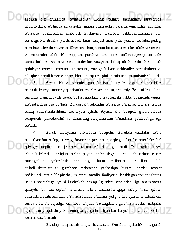 asosida   o’z   orinlariga   joylashadilar.   Lekin   rollarni   taqsimlash   jarayonida
ishtirokchilar o’rtasida agressivlik, rahbar bilan ochiq qarama –qarshilik, guruhlar
o’rtasida   dushmanlik,   keskinlik   kuchayishi   mumkin.   Ishtirokchilarning   bir-
birlariga   konstruktiv   yordami   hali   ham   mavjud   emas   yoki   yomon   ifodalanganligi
ham kuzatilinishi mumkin. Shunday ekan, ushbu bosqich trenerdan alohida nazorat
va   mahoratni   talab   etib,   diqqatini   guruhda   nima   sodir   bo’layotganiga   qaratishi
kerak   bo’ladi.   Bu   erda   trener   oldindan   vaziyatni   to’liq   idrok   etishi,   kora   olish
qobiliyati   asosida   maslahatlar   berishi,   yuzaga   kelgan   ziddiyatlni   yumshatush   va
silliqlash orqali keyingi bosqichlarni barqarorligini ta’minlash imkoniyatini beradi.
3. Hamkorlik   va   yo'naltirilgan   faoliyat   bosqichi.   Agar   ishtirokchilar
ortasida hissiy, umumiy qadriyatlar rivojlangan bo'lsa, umumiy ‘Biz’ ni his qilish,
tushunish, samimiylik paydo bo'lsa, guruhning rivojlanishi ushbu bosqichda yuqori
ko’rsatgichga  ega bo’ladi. Bu esa  ishtirokchilar  o’rtasida o’z muammolari  haqida
ochiq   suhbatlashishlarni   namoyon   qiladi.   Aynan   shu   bosqich   guruh   ichida
terapevtik   (davolovchi)   va   shaxsning   rivojlanishini   ta'minlash   qobiliyatiga   ega
bo'ladi.
4. Guruh   faoliyatini   yakunlash   bosqichi.   Guruhda   vazifalar   to’liq
bajarilgandan   so’ng,   trening   davomida   guruhni   qiziqtirgan   barcha   masalalar   hal
qilingan   taqdirda,   u   ijtimoiy   tuzilma   sifatida   tugatilinadi.   Treningdan   keyin
ishtirokchilarda   zo’riqish   hislar   paydo   bo'lmasligini   ta'minlash   uchun   trener
mashg'ulotni   yakunlash   bosqichiga   katta   e’tiborini   qaratilishi   talab
etiladi.Ishtirokchilar   guruhdan   tashqarida   yashashga   hissiy   jihatdan   tayyor
bo'lishlari   kerak.   Ko'pincha,   mustaqil   amaliy   faoliyatini   boshlagan   trener   ishning
ushbu   bosqichiga,   ya’ni   ishtirokchilarning   ‘guruhni   tark   etish’   iga   ahamiyatsiz
qaraydi,   bu   oxir-oqibat   umuman   ta'lim   samaradorligiga   salbiy   ta'sir   qiladi.
Jumladan,   ishtirokchilar   o’rtasida   huddi   o’zlarini   yolg’iz   his   qilish,   umidsizlikka
tushishi   holati   vujudga   keladiki,   natijada   treningdan   olgan   taassurotlar,   natijalar
tajribasini yo'qotishi yoki treningda qo'lga kiritilgan barcha yutuqlardan voz kechib
ketishi kuzatilinadi.
2. Guruhiy hamjihatlik haqida tushuncha. Guruh hamjihatlik - bu guruh
36 