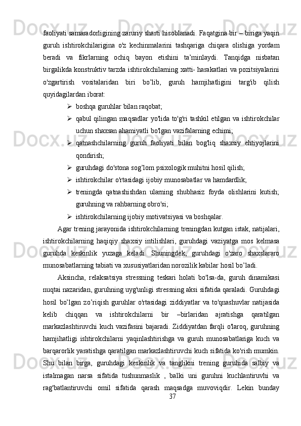 faoliyati samaradorligining zaruriy sharti hisoblanadi. Faqatgina bir – biriga yaqin
guruh   ishtirokchilarigina   o'z   kechinmalarini   tashqariga   chiqara   olishiga   yordam
beradi   va   fikrlarning   ochiq   bayon   etishini   ta’minlaydi.   Tanqidga   nisbatan
birgalikda konstruktiv tarzda ishtirokchilarning xatti- harakatlari va pozitsiyalarini
o'zgartirish   vositalaridan   biri   bo’lib,   guruh   hamjihatligini   targ'ib   qilish
quyidagilardan iborat:
 boshqa guruhlar bilan raqobat;
 qabul qilingan maqsadlar yo'lida to'g'ri tashkil etilgan va ishtirokchilar
uchun shaxsan ahamiyatli bo'lgan vazifalarning echimi;
 qatnashchilarning   guruh   faoliyati   bilan   bog'liq   shaxsiy   ehtiyojlarini
qondirish;
 guruhdagi do'stona sog’lom psixologik muhitni hosil qilish;
 ishtirokchilar o'rtasidagi ijobiy munosabatlar va hamdardlik;
 treningda   qatnashishdan   ularning   shubhasiz   foyda   olishlarini   kutish;
guruhning va rahbarning obro'si;
 ishtirokchilarning ijobiy motivatsiyasi va boshqalar.
Agar trening jarayonida ishtirokchilarning treningdan kutgan istak, natijalari,
ishtirokchilarning   haqiqiy   shaxsiy   intilishlari,   guruhdagi   vaziyatga   mos   kelmasa
guruhda   keskinlik   yuzaga   keladi.   Shuningdek,   guruhdagi   o'zaro   shaxslararo
munosabatlarning tabiati va xususiyatlaridan norozilik kabilar hosil bo’ladi.
Aksincha,   relaksatsiya   stressning   teskari   holati   bo'lsa-da,   guruh   dinamikasi
nuqtai nazaridan, guruhning uyg'unligi stressning aksi sifatida qaraladi. Guruhdagi
hosil   bo’lgan   zo’riqish   guruhlar   o'rtasidagi   ziddiyatlar   va   to'qnashuvlar   natijasida
kelib   chiqqan   va   ishtirokchilarni   bir   –birlaridan   ajratishga   qaratilgan
markazlashtiruvchi  kuch vazifasini bajaradi. Ziddiyatdan farqli o'laroq, guruhning
hamjihatligi   ishtirokchilarni   yaqinlashtirishga   va   guruh   munosabatlariga   kuch   va
barqarorlik yaratishga qaratilgan markazlashtiruvchi kuch sifatida ko'rish mumkin.
Shu   bilan   birga,   guruhdagi   keskinlik   va   tanglikni   trening   guruhida   salbiy   va
istalmagan   narsa   sifatida   tushunmaslik   ,   balki   uni   guruhni   kuchlantiruvhi   va
rag'batlantiruvchi   omil   sifatida   qarash   maqsadga   muvoviqdir.   Lekin   bunday
37 
