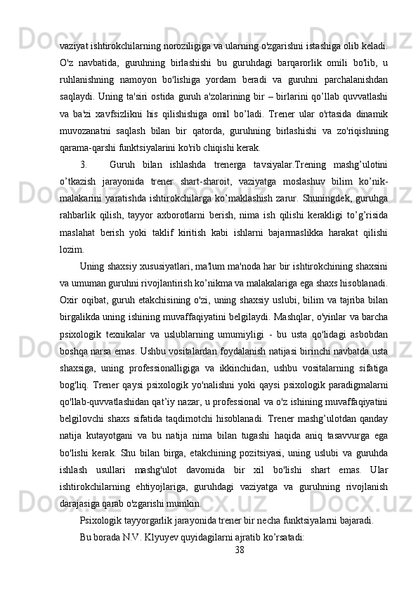 vaziyat ishtirokchilarning noroziligiga va ularning o'zgarishni istashiga olib keladi.
O'z   navbatida,   guruhning   birlashishi   bu   guruhdagi   barqarorlik   omili   bo'lib,   u
ruhlanishning   namoyon   bo'lishiga   yordam   beradi   va   guruhni   parchalanishdan
saqlaydi. Uning ta'siri  ostida guruh a'zolarining bir  – birlarini  qo’llab quvvatlashi
va   ba'zi   xavfsizlikni   his   qilishishiga   omil   bo’ladi.   Trener   ular   o'rtasida   dinamik
muvozanatni   saqlash   bilan   bir   qatorda,   guruhning   birlashishi   va   zo'riqishning
qarama-qarshi funktsiyalarini ko'rib chiqishi kerak.
3. Guruh   bilan   ishlashda   trenerga   tavsiyalar.Trening   mashg’ulotini
o’tkazish   jarayonida   trener   shart-sharoit,   vaziyatga   moslashuv   bilim   ko’nik-
malakarini   yaratishda   ishtirokchilarga   ko’maklashish   zarur.   Shuningdek,   guruhga
rahbarlik   qilish,   tayyor   axborotlarni   berish,   nima   ish   qilishi   kerakligi   to’g’risida
maslahat   berish   yoki   taklif   kiritish   kabi   ishlarni   bajarmaslikka   harakat   qilishi
lozim.
Uning shaxsiy xususiyatlari, ma'lum ma'noda har bir ishtirokchining shaxsini
va umuman guruhni rivojlantirish ko’nikma va malakalariga ega shaxs hisoblanadi.
Oxir  oqibat,  guruh  etakchisining   o'zi,  uning  shaxsiy   uslubi,  bilim   va  tajriba  bilan
birgalikda uning ishining muvaffaqiyatini belgilaydi. Mashqlar, o'yinlar va barcha
psixologik   texnikalar   va   uslublarning   umumiyligi   -   bu   usta   qo'lidagi   asbobdan
boshqa narsa emas. Ushbu vositalardan foydalanish natijasi birinchi navbatda usta
shaxsiga,   uning   professionalligiga   va   ikkinchidan,   ushbu   vositalarning   sifatiga
bog'liq.   Trener   qaysi   psixologik   yo'nalishni   yoki   qaysi   psixologik   paradigmalarni
qo'llab-quvvatlashidan qat’iy nazar, u professional va o'z ishining muvaffaqiyatini
belgilovchi   shaxs   sifatida   taqdimotchi   hisoblanadi.   Trener   mashg’ulotdan   qanday
natija   kutayotgani   va   bu   natija   nima   bilan   tugashi   haqida   aniq   tasavvurga   ega
bo'lishi   kerak.   Shu   bilan   birga,   etakchining   pozitsiyasi,   uning   uslubi   va   guruhda
ishlash   usullari   mashg'ulot   davomida   bir   xil   bo'lishi   shart   emas.   Ular
ishtirokchilarning   ehtiyojlariga,   guruhdagi   vaziyatga   va   guruhning   rivojlanish
darajasiga qarab o'zgarishi mumkin.
Psixologik tayyorgarlik jarayonida trener bir necha funktsiyalarni bajaradi.
Bu borada N.V. Klyuyev quyidagilarni ajratib ko’rsatadi:
38 