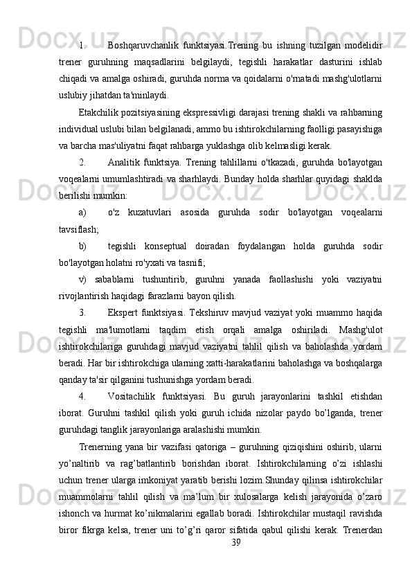 1. Boshqaruvchanlik   funktsiyasi.Trening   bu   ishning   tuzilgan   modelidir
trener   guruhning   maqsadlarini   belgilaydi,   tegishli   harakatlar   dasturini   ishlab
chiqadi va amalga oshiradi, guruhda norma va qoidalarni o'rnatadi mashg'ulotlarni
uslubiy jihatdan ta'minlaydi.
Etakchilik pozitsiyasining ekspressivligi darajasi trening shakli va rahbarning
individual uslubi bilan belgilanadi, ammo bu ishtirokchilarning faolligi pasayishiga
va barcha mas'uliyatni faqat rahbarga yuklashga olib kelmasligi kerak.
2. Analitik   funktsiya.   Trening   tahlillarni   o'tkazadi,   guruhda   bo'layotgan
voqealarni umumlashtiradi va sharhlaydi. Bunday holda sharhlar quyidagi shaklda
berilishi mumkin:
a) o'z   kuzatuvlari   asosida   guruhda   sodir   bo'layotgan   voqealarni
tavsiflash;
b) tegishli   konseptual   doiradan   foydalangan   holda   guruhda   sodir
bo'layotgan holatni ro'yxati va tasnifi;
v)   sabablarni   tushuntirib,   guruhni   yanada   faollashishi   yoki   vaziyatni
rivojlantirish haqidagi farazlarni bayon qilish.
3. Ekspert   funktsiyasi.   Tekshiruv mavjud  vaziyat  yoki   muammo haqida
tegishli   ma'lumotlarni   taqdim   etish   orqali   amalga   oshiriladi.   Mashg'ulot
ishtirokchilariga   guruhdagi   mavjud   vaziyatni   tahlil   qilish   va   baholashda   yordam
beradi. Har bir ishtirokchiga ularning xatti-harakatlarini baholashga va boshqalarga
qanday ta'sir qilganini tushunishga yordam beradi.
4. Vositachilik   funktsiyasi.   Bu   guruh   jarayonlarini   tashkil   etishdan
iborat.   Guruhni   tashkil   qilish   yoki   guruh   ichida   nizolar   paydo   bo’lganda,   trener
guruhdagi tanglik jarayonlariga aralashishi mumkin.
Trenerning   yana   bir   vazifasi   qatoriga   –   guruhning   qiziqishini   oshirib,   ularni
yo’naltirib   va   rag’batlantirib   borishdan   iborat.   Ishtirokchilarning   o’zi   ishlashi
uchun trener ularga imkoniyat yaratib berishi lozim.Shunday qilinsa ishtirokchilar
muammolarni   tahlil   qilish   va   ma’lum   bir   xulosalarga   kelish   jarayonida   o’zaro
ishonch va hurmat ko’nikmalarini egallab boradi. Ishtirokchilar mustaqil ravishda
biror   fikrga   kelsa,   trener   uni   to’g’ri   qaror   sifatida   qabul   qilishi   kerak.   Trenerdan
39 
