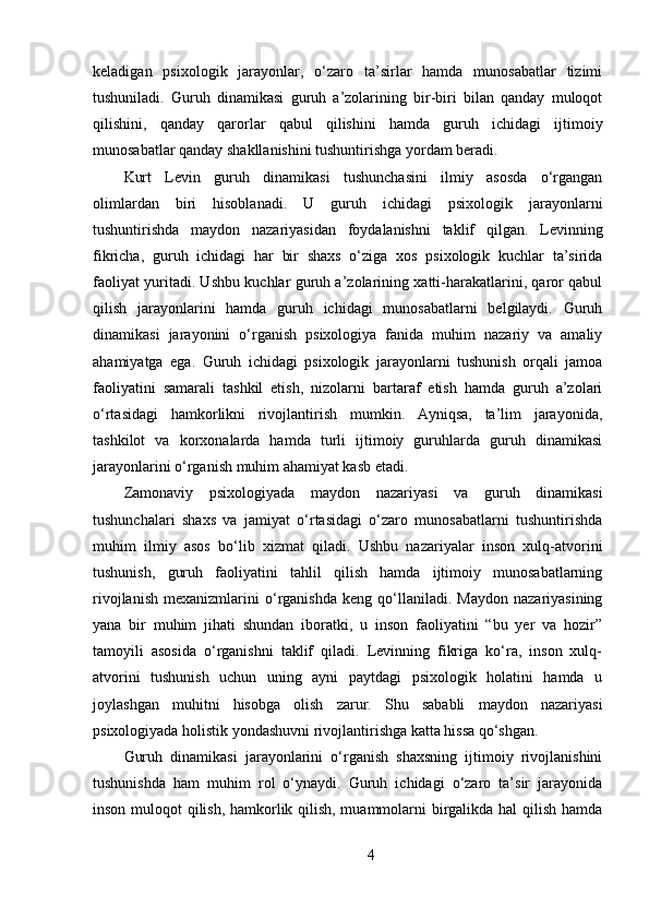 keladigan   psixologik   jarayonlar,   o‘zaro   ta’sirlar   hamda   munosabatlar   tizimi
tushuniladi.   Guruh   dinamikasi   guruh   a’zolarining   bir-biri   bilan   qanday   muloqot
qilishini,   qanday   qarorlar   qabul   qilishini   hamda   guruh   ichidagi   ijtimoiy
munosabatlar qanday shakllanishini tushuntirishga yordam beradi.
Kurt   Levin   guruh   dinamikasi   tushunchasini   ilmiy   asosda   o‘rgangan
olimlardan   biri   hisoblanadi.   U   guruh   ichidagi   psixologik   jarayonlarni
tushuntirishda   maydon   nazariyasidan   foydalanishni   taklif   qilgan.   Levinning
fikricha,   guruh   ichidagi   har   bir   shaxs   o‘ziga   xos   psixologik   kuchlar   ta’sirida
faoliyat yuritadi. Ushbu kuchlar guruh a’zolarining xatti-harakatlarini, qaror qabul
qilish   jarayonlarini   hamda   guruh   ichidagi   munosabatlarni   belgilaydi.   Guruh
dinamikasi   jarayonini   o‘rganish   psixologiya   fanida   muhim   nazariy   va   amaliy
ahamiyatga   ega.   Guruh   ichidagi   psixologik   jarayonlarni   tushunish   orqali   jamoa
faoliyatini   samarali   tashkil   etish,   nizolarni   bartaraf   etish   hamda   guruh   a’zolari
o‘rtasidagi   hamkorlikni   rivojlantirish   mumkin.   Ayniqsa,   ta’lim   jarayonida,
tashkilot   va   korxonalarda   hamda   turli   ijtimoiy   guruhlarda   guruh   dinamikasi
jarayonlarini o‘rganish muhim ahamiyat kasb etadi.
Zamonaviy   psixologiyada   maydon   nazariyasi   va   guruh   dinamikasi
tushunchalari   shaxs   va   jamiyat   o‘rtasidagi   o‘zaro   munosabatlarni   tushuntirishda
muhim   ilmiy   asos   bo‘lib   xizmat   qiladi.   Ushbu   nazariyalar   inson   xulq-atvorini
tushunish,   guruh   faoliyatini   tahlil   qilish   hamda   ijtimoiy   munosabatlarning
rivojlanish   mexanizmlarini   o‘rganishda   keng   qo‘llaniladi.   Maydon   nazariyasining
yana   bir   muhim   jihati   shundan   iboratki,   u   inson   faoliyatini   “bu   yer   va   hozir”
tamoyili   asosida   o‘rganishni   taklif   qiladi.   Levinning   fikriga   ko‘ra,   inson   xulq-
atvorini   tushunish   uchun   uning   ayni   paytdagi   psixologik   holatini   hamda   u
joylashgan   muhitni   hisobga   olish   zarur.   Shu   sababli   maydon   nazariyasi
psixologiyada holistik yondashuvni rivojlantirishga katta hissa qo‘shgan.
Guruh   dinamikasi   jarayonlarini   o‘rganish   shaxsning   ijtimoiy   rivojlanishini
tushunishda   ham   muhim   rol   o‘ynaydi.   Guruh   ichidagi   o‘zaro   ta’sir   jarayonida
inson muloqot qilish, hamkorlik qilish, muammolarni birgalikda hal qilish hamda
4 