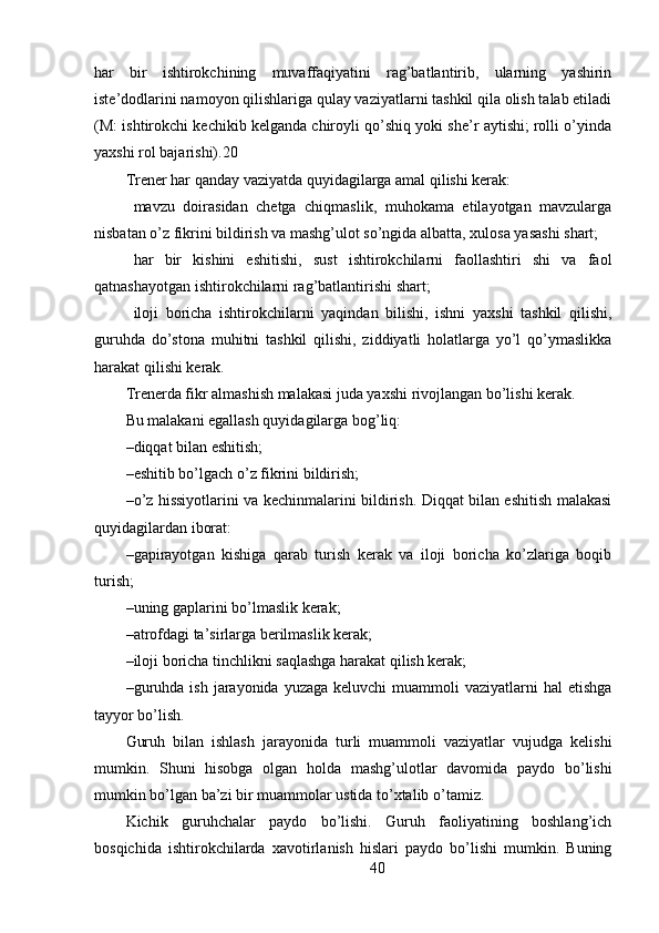 har   bir   ishtirokchining   muvaffaqiyatini   rag’batlantirib,   ularning   yashirin
iste’dodlarini namoyon qilishlariga qulay vaziyatlarni tashkil qila olish talab etiladi
(M: ishtirokchi kechikib kelganda chiroyli qo’shiq yoki she’r aytishi; rolli o’yinda
yaxshi rol bajarishi).20
Trener har qanday vaziyatda quyidagilarga amal qilishi kerak: 
 mavzu   doirasidan   chetga   chiqmaslik,   muhokama   etilayotgan   mavzularga
nisbatan o’z fikrini bildirish va mashg’ulot so’ngida albatta, xulosa yasashi shart;
 har   bir   kishini   eshitishi,   sust   ishtirokchilarni   faollashtiri   shi   va   faol
qatnashayotgan ishtirokchilarni rag’batlantirishi shart;
 iloji   boricha   ishtirokchilarni   yaqindan   bilishi,   ishni   yaxshi   tashkil   qilishi,
guruhda   do’stona   muhitni   tashkil   qilishi,   ziddiyatli   holatlarga   yo’l   qo’ymaslikka
harakat qilishi kerak.
Trenerda fikr almashish malakasi juda yaxshi rivojlangan bo’lishi kerak.
Bu malakani egallash quyidagilarga bog’liq:
– diqqat bilan eshitish;
– eshitib bo’lgach o’z fikrini bildirish;
– o’z hissiyotlarini va kechinmalarini bildirish. Diqqat bilan eshitish malakasi
quyidagilardan iborat:
– gapirayotgan   kishiga   qarab   turish   kerak   va   iloji   boricha   ko’zlariga   boqib
turish;
– uning gaplarini bo’lmaslik kerak;
– atrofdagi ta’sirlarga berilmaslik kerak;
– iloji boricha tinchlikni saqlashga harakat qilish kerak;
– guruhda  ish  jarayonida yuzaga  keluvchi  muammoli  vaziyatlarni   hal  etishga
tayyor bo’lish.
Guruh   bilan   ishlash   jarayonida   turli   muammoli   vaziyatlar   vujudga   kelishi
mumkin.   Shuni   hisobga   olgan   holda   mashg’ulotlar   davomida   paydo   bo’lishi
mumkin bo’lgan ba’zi bir muammolar ustida to’xtalib o’tamiz.
Kichik   guruhchalar   paydo   bo’lishi.   Guruh   faoliyatining   boshlang’ich
bosqichida   ishtirokchilarda   xavotirlanish   hislari   paydo   bo’lishi   mumkin.   Buning
40 