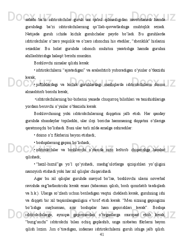 sababi   ba’zi   ishtirokchilar   guruh   uni   qabul   qilmasligidan   xavotirlanadi   hamda
guruhdagi   ba’zi   ishtirokchilarning   qo’llab-quvvatlashiga   muhtojlik   sezadi.
Natijada   guruh   ichida   kichik   guruhchalar   paydo   bo’ladi.   Bu   guruhlarda
ishtirokchilar o’zaro yaqinlik va o’zaro ishonchni his etadilar, “sheriklik” hislarini
sezadilar.   Bu   holat   guruhda   ishonch   muhitini   yaratishga   hamda   guruhni
ahillashtirishga halaqit berishi mumkin.
Boshlovchi nimalar qilishi kerak:
• ishtirokchilarni “ajratadigan” va aralashtirib yuboradigan o’yinlar o’tkazishi
kerak;
• juftliklardagi   va   kichik   guruhlardagi   mashqlarda   ishtirokchilarni   doimo
almashtirib borishi kerak;
 •ishtirokchilarning bir-birlarini yanada chuqurroq bilishlari va tanishishlariga
yordam beruvchi o’yinlar o’tkazishi kerak.
Boshlovchining   yoki   ishtirokchilarning   diqqatini   jalb   etish.   Har   qanday
guruhda   shundaylar   topiladiki,   ular   iloji   boricha   hammaning   diqqatini   o’zlariga
qaratmoqchi bo’lishadi. Buni ular turli xilda amalga oshiradilar:
• doimo o’z fikrlarini bayon etishadi;
• boshqalarning gapini bo’lishadi;
• ishtirokchilar   va   boshlovchi   o’rtasida   nizo   keltirib   chiqarishga   harakat
qilishadi;
• “hazil-huzul”ga   yo’l   qo’yishadi,   mashg’ulotlarga   qiziqishlari   yo’qligini
namoyish etishadi yoki har xil qiliqlar chiqarishadi.
Agar   bu   xil   qiliqlar   guruhda   mavjud   bo’lsa,   boshlovchi   ularni   noverbal
ravishda   rag’batlantirishi   kerak   emas   (tabassum   qilish,   bosh   qimirlatib   tasdiqlash
va h.k.). Ularga so’zlash uchun beriladigan vaqtni cheklash kerak, guruhning ishi
va   diqqati   bir   xil   taqsimlanganligini   e’tirof   etish   kerak.   “Men   sizning   gapingizni
bo’lishga   majburman,   axir   boshqalar   ham   gapirishlari   kerak”.   Boshqa
ishtirokchilarga,   ayniqsa   gapirmasdan   o’tirganlarga   murojaat   etish   kerak,
“buzg’unchi”   ishtirokchi   bilan   ochiq   gaplashib,   unga   nisbatan   fikrlarni   bayon
qilish   lozim.   Jim   o’tiradigan,   indamas   ishtirokchilarni   guruh   ishiga   jalb   qilish.
41 