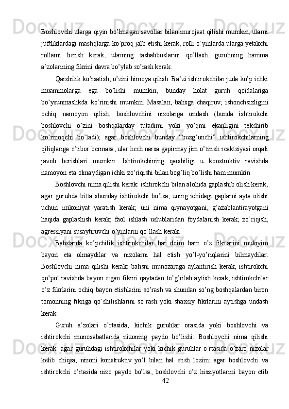 Boshlovchi ularga qiyin bo’lmagan savollar bilan murojaat qilishi mumkin, ularni
juftliklardagi mashqlarga ko’proq jalb etishi kerak, rolli o’yinlarda ularga yetakchi
rollarni   berish   kerak,   ularning   tashabbuslarini   qo’llash,   guruhning   hamma
a’zolarining fikrini davra bo’ylab so’rash kerak.
Qarshilik ko’rsatish, o’zini himoya qilish. Ba’zi ishtirokchilar juda ko’p ichki
muammolarga   ega   bo’lishi   mumkin,   bunday   holat   guruh   qoidalariga
bo’ysunmaslikda   ko’rinishi   mumkin.   Masalan,   bahsga   chaqiruv;   ishonchsizligini
ochiq   namoyon   qilish;   boshlovchini   nizolarga   undash   (bunda   ishtirokchi
boshlovchi   o’zini   boshqalarday   tutadimi   yoki   yo’qmi   ekanligini   tekshirib
ko’rmoqchi   bo’ladi);   agar   boshlovchi   bunday   “buzg’unchi”   ishtirokchilarning
qiliqlariga e’tibor bermasa, ular hech narsa gapirmay jim o’tirish reaktsiyasi orqali
javob   berishlari   mumkin.   Ishtirokchining   qarshiligi   u   konstruktiv   ravishda
namoyon eta olmaydigan ichki zo’riqishi bilan bog’liq bo’lishi ham mumkin.
Boshlovchi nima qilishi kerak: ishtirokchi bilan alohida gaplashib olish kerak;
agar   guruhda   bitta   shunday   ishtirokchi   bo’lsa,   uning   ichidagi   gaplarni   ayta   olishi
uchun   imkoniyat   yaratish   kerak;   uni   nima   qiynayotgani,   g’azablantirayotgani
haqida   gaplashish   kerak;   faol   ishlash   uslublaridan   foydalanish   kerak;   zo’riqish,
agressiyani susaytiruvchi o’yinlarni qo’llash kerak. 
Bahslarda   ko’pchilik   ishtirokchilar   har   doim   ham   o’z   fikrlarini   muloyim
bayon   eta   olmaydilar   va   nizolarni   hal   etish   yo’l-yo’riqlarini   bilmaydilar.
Boshlovchi   nima   qilishi   kerak:   bahsni   munozaraga   aylantirish   kerak,   ishtirokchi
qo’pol ravishda bayon etgan fikrni qaytadan to’g’rilab aytish kerak, ishtirokchilar
o’z fikrlarini ochiq bayon etishlarini so’rash va shundan so’ng boshqalardan biron
tomonning   fikriga   qo’shilishlarini   so’rash   yoki   shaxsiy   fikrlarini   aytishga   undash
kerak.
Guruh   a’zolari   o’rtasida,   kichik   guruhlar   orasida   yoki   boshlovchi   va
ishtirokchi   munosabatlarida   nizoning   paydo   bo’lishi.   Boshlovchi   nima   qilishi
kerak:   agar   guruhdagi   ishtirokchilar   yoki   kichik   guruhlar   o’rtasida   o’zaro   nizolar
kelib   chiqsa,   nizoni   konstruktiv   yo’l   bilan   hal   etish   lozim;   agar   boshlovchi   va
ishtirokchi   o’rtasida   nizo   paydo   bo’lsa,   boshlovchi   o’z   hissiyotlarini   bayon   etib
42 