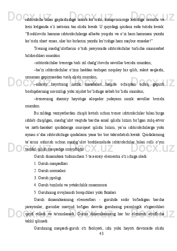 ishtirokchi   bilan   gaplashishga   urinib   ko’rishi,   kompromissga   kelishga   urinishi   va
kezi kelganda o’z xatosini tan olishi kerak. U quyidagi qoidani esda tutishi kerak:
“Boshlovchi  hamma ishtirokchilarga albatta yoqishi va o’zi ham hammani yaxshi
ko’rishi shart emas, ular bir-birlarini yaxshi ko’rishga ham majbur emaslar!”
Trening   mashg’ulotlarini   o’tish   jarayonida   ishtirokchilar   turlicha   munosabat
bildirishlari mumkin:
– ishtirokchilar trenerga turli xil chalg’ituvchi savollar berishi mumkin;
– ba’zi ishtirokchilar o’zini haddan tashqari noqulay his qilib, sukut saqlashi,
umuman gapirmasdan turib olishi mumkin;
– oilaviy   hayotning   nozik   masalalari   haqida   ochiqdan   ochiq   gapirib
boshqalarning noroziligi yoki xijolat bo’lishiga sabab bo’lishi mumkin;
– trenerning   shaxsiy   hayotiga   aloqador   judayam   nozik   savollar   berishi
mumkin.
Bu xildagi vaziyatlardan chiqib ketish uchun trener ishtirokchilar bilan birga
ishlab chiqilgan, mashg’ulot vaqtida barcha amal qilishi lozim bo’lgan xulq-atvor
va   xatti-harakat   qoidalariga   murojaat   qilishi   lozim,   ya’ni   ishtirokchilarga   yoki
aynan o’sha ishtirokchiga qoidalarni yana bir bor takrorlatish kerak. Qoidalarning
ta’sirini   oshirish   uchun   mashg’ulot   boshlanishida   ishtirokchilar   bilan   rolli   o’yin
tashkil qilish maqsadga muvofiqdir.
Guruh dinamikasi tushunchasi 5 ta asosiy elementni o'z ichiga oladi:
1. Guruh maqsadlari.
2. Guruh normalari.
3. Guruh jipsligi.
4. Guruh tuzilishi va yetakchilik muammosi.
5. Guruhning rivojlanish bosqichlari yoki fazalari.
Guruh   dinamikasining   elementlari   -   guruhda   sodir   bo'ladigan   barcha
jarayonlar,   guruxlar   mavjud   bo'lgan   davrda   guruhning   psixologik   o'zgarishlari
qayd   etiladi   va   ta'minlanadi.   Gurux   dinamikasining   har   bir   elementi   atroflicha
tahlil qilinadi.
Guruhning   maqsadi-guruh   o'z   faoliyati,   ishi   yoki   hayoti   davomida   olishi
43 