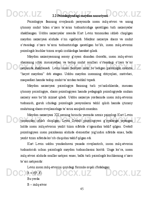 2.2  Psixologiyadagi maydon nazariyasi
Psixologiya   fanining   rivojlanish   jarayonida   inson   xulq-atvori   va   uning
ijtimoiy   muhit   bilan   o‘zaro   ta’sirini   tushuntirishga   qaratilgan   turli   nazariyalar
shakllangan.   Ushbu   nazariyalar   orasida   Kurt   Levin   tomonidan   ishlab   chiqilgan
maydon   nazariyasi   alohida   o‘rin   egallaydi.   Mazkur   nazariya   shaxs   va   muhit
o‘rtasidagi   o‘zaro   ta’sirni   tushuntirishga   qaratilgan   bo‘lib,   inson   xulq-atvorini
psixologik kuchlar tizimi orqali izohlashga harakat qiladi.
Maydon   nazariyasining   asosiy   g‘oyasi   shundan   iboratki,   inson   xulq-atvori
shaxsning   ichki   xususiyatlari   va   tashqi   muhit   omillari   o‘rtasidagi   o‘zaro   ta’sir
natijasida   shakllanadi.   Levin   inson   faoliyati   sodir   bo‘ladigan   psixologik   muhitni
“hayot   maydoni”   deb   atagan.   Ushbu   maydon   insonning   ehtiyojlari,   motivlari,
maqsadlari hamda tashqi muhit ta’siridan tashkil topadi.
Maydon   nazariyasi   psixologiya   fanining   turli   yo‘nalishlarida,   xususan
ijtimoiy  psixologiya,  shaxs  psixologiyasi   hamda pedagogik  psixologiyada  muhim
nazariy   asos   bo‘lib   xizmat   qiladi.   Ushbu   nazariya   yordamida   inson   xulq-atvorini
tushunish,   guruh   ichidagi   psixologik   jarayonlarni   tahlil   qilish   hamda   ijtimoiy
muhitning shaxs rivojlanishiga ta’sirini aniqlash mumkin.
Maydon nazariyasi XX asrning birinchi yarmida nemis psixologi Kurt Levin
tomonidan   ishlab   chiqilgan.   Levin   Gestalt   psixologiyasi   g‘oyalariga   tayangan
holda   inson   xulq-atvorini   yaxlit   tizim   sifatida   o‘rganishni   taklif   qilgan.   Gestalt
psixologiyasi   inson   psixikasini   alohida   elementlar   yig‘indisi   sifatida   emas,   balki
yaxlit tizim sifatida ko‘rib chiqishni taklif qilgan edi.
Kurt   Levin   ushbu   yondashuvni   yanada   rivojlantirib,   inson   xulq-atvorini
tushuntirish   uchun   psixologik   maydon   tushunchasini   kiritdi.   Unga   ko‘ra,   inson
xulq-atvori alohida omillar natijasi emas, balki turli psixologik kuchlarning o‘zaro
ta’siri natijasidir.
Levin inson xulq-atvorini quyidagi formula orqali ifodalagan:
B = f(P, E)
Bu yerda:
B – xulq-atvor
45 