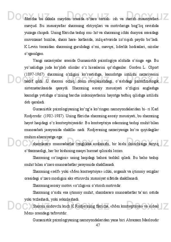 fikricha   bu   ikkala   maydon   orasida   o‘zaro   tortish-   ish   va   itarish   xususiyatlari
mavjud.   Bu   xususiyatlar   shaxsning   ehtiyojlari   va   motivlariga   bog‘liq   ravishda
yuzaga chiqadi. Uning fikricha tashqi mu- hit va shaxsning ichki dunyosi orasidagi
muvozanat   buzilsa,   shaxs   hara-   katlarida,   xulq-atvorida   zo‘riqish   paydo   bo‘ladi.
K.Levin   tomnidan   shaxsning   guruhdagi   o‘rni,   mavqei,   liderlik   hodisalari,   nizolar
o‘rganilgan.
Yangi   nazariyalar   orasida   Gumanistik   psixologiya   alohida   o‘ringa   ega.   Bu
yo‘nalishga   juda   ko‘plab   olimlar   o‘z   hissalarini   qo‘shganlar.   Gorden   L.   Olport
(1897-1967)   shaxsning   o‘zligini   ko‘rsatishga,   kamolotga   intilishi   nazariyasini
taklif   qildi.   U   shaxsni   ochiq,   doim   rivojlanishdagi,   o‘sishdagi   psixofiziologik
sistematarikasida   qaraydi.   Shaxsning   asosiy   xususiyati   o‘zligini   anglashga
kamolga yetishga o‘zining barcha imkoniyatlarini hayotga tadbiq qilishga intilishi
deb qaraladi.
Gumanistik psixologiyaning ko‘zg‘a ko‘ringan namoyondalaridan bi- ri Karl
Rodjersdir. (1902-1987). Uning fikricha shaxsning asosiy xususiyati, bu shaxsning
hayot haqidagi o‘z kontseptsiyasidir. Bu kontseptsiya odamning tashqi muhit bilan
munosabati   jarayonida   shaklla-   nadi.   Rodjersning   nazariyasiga   ko‘ra   quyidagilar
muhim ahamiyatga ega:
shaxslararo   munosabatlar   tenglikka   aoslanishi,   bir   kishi   ikiinchisiga   tazyiq
o‘tkazmasligi, har bir kishining maqei hurmat qilinishi lozim.
Shaxsning   «o‘zagini»   uning   haqidagi   bahosi   tashkil   qiladi.   Bu   baho   tashqi
muhit bilan o‘zaro munosabatlar jarayonida shakllanadi.
Shaxsning «self» yoki «Men kontseptsiya» ichki, organik va ijtimoiy sezgilar
orasidagi o‘zaro mosligini aks ettiruvchi xususiyat sifatida shakllanadi.
Shaxsning asosiy motivi «o‘zligi»ni o‘stirish motividir.
Shaxsning  o‘sishi   esa  ijtimoiy  muhit,  shaxslararo  munosabatlar   ta’siri  ostida
yoki tezlashadi, yoki sekinlashadi.
Shaxsni undovchi kuch K.Rodjersning fikricha, «Men kontseptsiya» va «ideal
Men» orasidagi tafovutdir.
Gumanistik psixologiyaning namoyondalaridan yana biri Abraxam Masloudir
47 