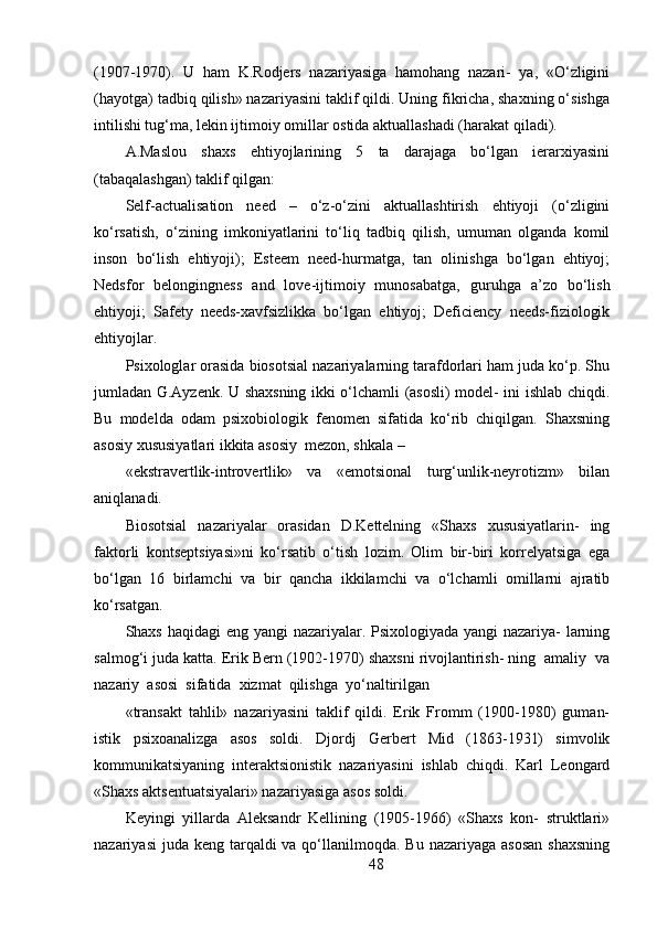 (1907-1970).   U   ham   K.Rodjers   nazariyasiga   hamohang   nazari-   ya,   «O‘zligini
(hayotga) tadbiq qilish» nazariyasini taklif qildi. Uning fikricha, shaxning o‘sishga
intilishi tug‘ma, lekin ijtimoiy omillar ostida aktuallashadi (harakat qiladi).
A.Maslou   shaxs   ehtiyojlarining   5   ta   darajaga   bo‘lgan   ierarxiyasini
(tabaqalashgan) taklif qilgan:
Self-actualisation   need   –   o‘z-o‘zini   aktuallashtirish   ehtiyoji   (o‘zligini
ko‘rsatish,   o‘zining   imkoniyatlarini   to‘liq   tadbiq   qilish,   umuman   olganda   komil
inson   bo‘lish   ehtiyoji);   Esteem   need-hurmatga,   tan   olinishga   bo‘lgan   ehtiyoj;
Nedsfor   belongingness   and   love-ijtimoiy   munosabatga,   guruhga   a’zo   bo‘lish
ehtiyoji;   Safety   needs-xavfsizlikka   bo‘lgan   ehtiyoj;   Deficiency   needs-fiziologik
ehtiyojlar.
Psixologlar orasida biosotsial nazariyalarning tarafdorlari ham juda ko‘p. Shu
jumladan G.Ayzenk. U shaxsning ikki o‘lchamli (asosli) model- ini ishlab chiqdi.
Bu   modelda   odam   psixobiologik   fenomen   sifatida   ko‘rib   chiqilgan.   Shaxsning
asosiy xususiyatlari ikkita asosiy  mezon, shkala –
«ekstravertlik-introvertlik»   va   «emotsional   turg‘unlik-neyrotizm»   bilan
aniqlanadi.
Biosotsial   nazariyalar   orasidan   D.Kettelning   «Shaxs   xususiyatlarin-   ing
faktorli   kontseptsiyasi»ni   ko‘rsatib   o‘tish   lozim.   Olim   bir-biri   korrelyatsiga   ega
bo‘lgan   16   birlamchi   va   bir   qancha   ikkilamchi   va   o‘lchamli   omillarni   ajratib
ko‘rsatgan.
Shaxs haqidagi  eng yangi nazariyalar. Psixologiyada yangi  nazariya- larning
salmog‘i juda katta. Erik Bern (1902-1970) shaxsni rivojlantirish- ning  amaliy  va
nazariy  asosi  sifatida  xizmat  qilishga  yo‘naltirilgan
«transakt   tahlil»   nazariyasini   taklif   qildi.   Erik   Fromm   (1900-1980)   guman-
istik   psixoanalizga   asos   soldi.   Djordj   Gerbert   Mid   (1863-1931)   simvolik
kommunikatsiyaning   interaktsionistik   nazariyasini   ishlab   chiqdi.   Karl   Leongard
«Shaxs aktsentuatsiyalari» nazariyasiga asos soldi.
Keyingi   yillarda   Aleksandr   Kellining   (1905-1966)   «Shaxs   kon-   struktlari»
nazariyasi  juda keng  tarqaldi  va qo‘llanilmoqda. Bu nazariyaga  asosan  shaxsning
48 