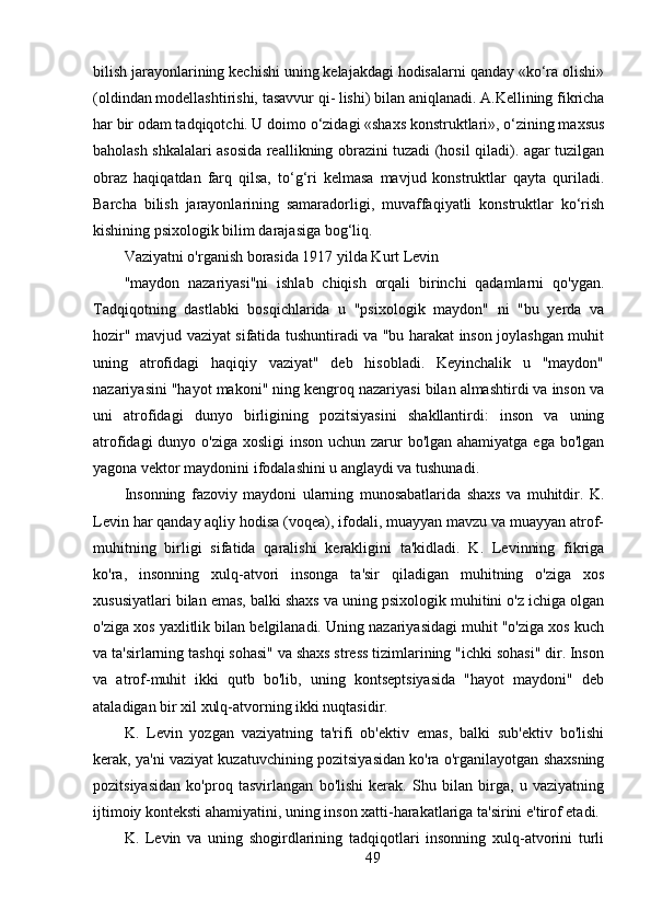 bilish jarayonlarining kechishi uning kelajakdagi hodisalarni qanday «ko‘ra olishi»
(oldindan modellashtirishi, tasavvur qi- lishi) bilan aniqlanadi. A.Kellining fikricha
har bir odam tadqiqotchi. U doimo o‘zidagi «shaxs konstruktlari», o‘zining maxsus
baholash shkalalari asosida reallikning obrazini tuzadi (hosil qiladi). agar tuzilgan
obraz   haqiqatdan   farq   qilsa,   to‘g‘ri   kelmasa   mavjud   konstruktlar   qayta   quriladi.
Barcha   bilish   jarayonlarining   samaradorligi,   muvaffaqiyatli   konstruktlar   ko‘rish
kishining psixologik bilim darajasiga bog‘liq.
Vaziyatni o'rganish borasida 1917 yilda Kurt Levin
"maydon   nazariyasi"ni   ishlab   chiqish   orqali   birinchi   qadamlarni   qo'ygan.
Tadqiqotning   dastlabki   bosqichlarida   u   "psixologik   maydon"   ni   "bu   yerda   va
hozir" mavjud vaziyat sifatida tushuntiradi va "bu harakat inson joylashgan muhit
uning   atrofidagi   haqiqiy   vaziyat"   deb   hisobladi.   Keyinchalik   u   "maydon"
nazariyasini "hayot makoni" ning kengroq nazariyasi bilan almashtirdi va inson va
uni   atrofidagi   dunyo   birligining   pozitsiyasini   shakllantirdi:   inson   va   uning
atrofidagi  dunyo o'ziga xosligi  inson uchun zarur bo'lgan ahamiyatga ega bo'lgan
yagona vektor maydonini ifodalashini u anglaydi va tushunadi.
Insonning   fazoviy   maydoni   ularning   munosabatlarida   shaxs   va   muhitdir.   K.
Levin har qanday aqliy hodisa (voqea), ifodali, muayyan mavzu va muayyan atrof-
muhitning   birligi   sifatida   qaralishi   kerakligini   ta'kidladi.   K.   Levinning   fikriga
ko'ra,   insonning   xulq-atvori   insonga   ta'sir   qiladigan   muhitning   o'ziga   xos
xususiyatlari bilan emas, balki shaxs va uning psixologik muhitini o'z ichiga olgan
o'ziga xos yaxlitlik bilan belgilanadi. Uning nazariyasidagi muhit "o'ziga xos kuch
va ta'sirlarning tashqi sohasi" va shaxs stress tizimlarining "ichki sohasi" dir. Inson
va   atrof-muhit   ikki   qutb   bo'lib,   uning   kontseptsiyasida   "hayot   maydoni"   deb
ataladigan bir xil xulq-atvorning ikki nuqtasidir.
K.   Levin   yozgan   vaziyatning   ta'rifi   ob'ektiv   emas,   balki   sub'ektiv   bo'lishi
kerak, ya'ni vaziyat kuzatuvchining pozitsiyasidan ko'ra o'rganilayotgan shaxsning
pozitsiyasidan   ko'proq   tasvirlangan   bo'lishi   kerak.   Shu   bilan   birga,   u   vaziyatning
ijtimoiy konteksti ahamiyatini, uning inson xatti-harakatlariga ta'sirini e'tirof etadi.
K.   Levin   va   uning   shogirdlarining   tadqiqotlari   insonning   xulq-atvorini   turli
49 