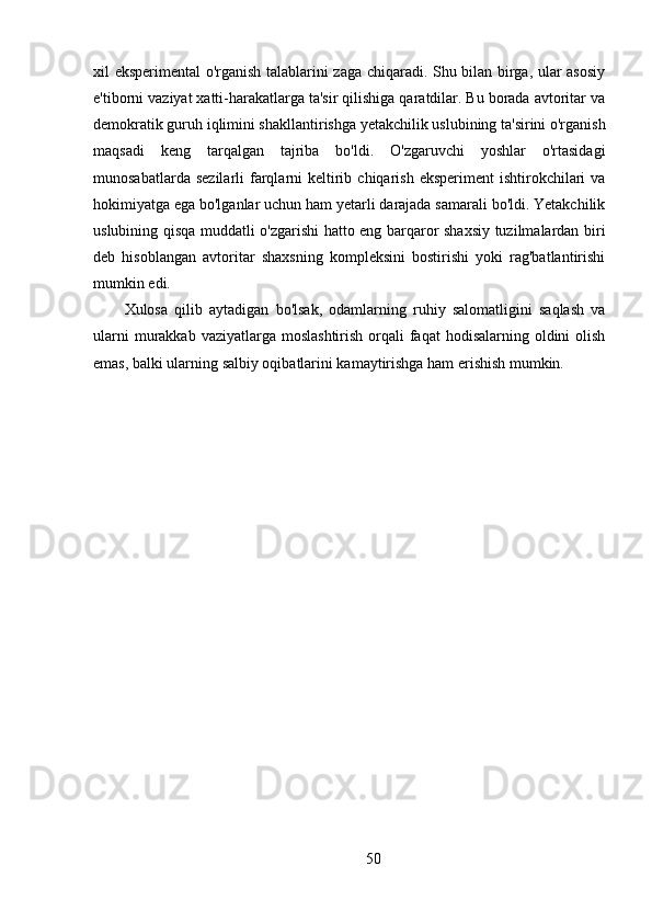 xil eksperimental o'rganish talablarini zaga chiqaradi. Shu bilan birga, ular asosiy
e'tiborni vaziyat xatti-harakatlarga ta'sir qilishiga qaratdilar. Bu borada avtoritar va
demokratik guruh iqlimini shakllantirishga yetakchilik uslubining ta'sirini o'rganish
maqsadi   keng   tarqalgan   tajriba   bo'ldi.   O'zgaruvchi   yoshlar   o'rtasidagi
munosabatlarda  sezilarli   farqlarni   keltirib  chiqarish  eksperiment  ishtirokchilari  va
hokimiyatga ega bo'lganlar uchun ham yetarli darajada samarali bo'ldi. Yetakchilik
uslubining qisqa muddatli o'zgarishi hatto eng barqaror shaxsiy tuzilmalardan biri
deb   hisoblangan   avtoritar   shaxsning   kompleksini   bostirishi   yoki   rag'batlantirishi
mumkin edi.
Xulosa   qilib   aytadigan   bo'lsak,   odamlarning   ruhiy   salomatligini   saqlash   va
ularni  murakkab vaziyatlarga moslashtirish  orqali  faqat  hodisalarning oldini  olish
emas, balki ularning salbiy oqibatlarini kamaytirishga ham erishish mumkin.
50 