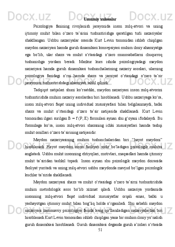 Umumiy xulosalar
Psixologiya   fanining   rivojlanish   jarayonida   inson   xulq-atvori   va   uning
ijtimoiy   muhit   bilan   o‘zaro   ta’sirini   tushuntirishga   qaratilgan   turli   nazariyalar
shakllangan.   Ushbu   nazariyalar   orasida   Kurt   Levin   tomonidan   ishlab   chiqilgan
maydon nazariyasi hamda guruh dinamikasi konsepsiyasi muhim ilmiy ahamiyatga
ega   bo‘lib,   ular   shaxs   va   muhit   o‘rtasidagi   o‘zaro   munosabatlarni   chuqurroq
tushunishga   yordam   beradi.   Mazkur   kurs   ishida   psixologiyadagi   maydon
nazariyasi   hamda   guruh   dinamikasi   tushunchalarining   nazariy   asoslari,   ularning
psixologiya   fanidagi   o‘rni   hamda   shaxs   va   jamiyat   o‘rtasidagi   o‘zaro   ta’sir
jarayonini tushuntirishdagi ahamiyati tahlil qilindi.
Tadqiqot   natijalari   shuni   ko‘rsatdiki,   maydon   nazariyasi   inson   xulq-atvorini
tushuntirishda muhim nazariy asoslardan biri hisoblanadi. Ushbu nazariyaga ko‘ra,
inson   xulq-atvori   faqat   uning   individual   xususiyatlari   bilan   belgilanmaydi,   balki
shaxs   va   muhit   o‘rtasidagi   o‘zaro   ta’sir   natijasida   shakllanadi.   Kurt   Levin
tomonidan ilgari surilgan B = f (P, E) formulasi aynan shu g‘oyani ifodalaydi. Bu
formulaga   ko‘ra,   inson   xulq-atvori   shaxsning   ichki   xususiyatlari   hamda   tashqi
muhit omillari o‘zaro ta’sirining natijasidir.
Maydon   nazariyasining   muhim   tushunchalaridan   biri   “hayot   maydoni”
hisoblanadi.   Hayot   maydoni   inson   faoliyati   sodir   bo‘ladigan   psixologik   muhitni
anglatadi. Ushbu muhit insonning ehtiyojlari, motivlari, maqsadlari hamda ijtimoiy
muhit   ta’siridan   tashkil   topadi.   Inson   aynan   shu   psixologik   maydon   doirasida
faoliyat yuritadi va uning xulq-atvori ushbu maydonda mavjud bo‘lgan psixologik
kuchlar ta’sirida shakllanadi.
Maydon   nazariyasi   shaxs   va   muhit   o‘rtasidagi   o‘zaro   ta’sirni   tushuntirishda
muhim   metodologik   asos   bo‘lib   xizmat   qiladi.   Ushbu   nazariya   yordamida
insonning   xulq-atvori   faqat   individual   xususiyatlar   orqali   emas,   balki   u
yashayotgan   ijtimoiy   muhit   bilan   bog‘liq   holda   o‘rganiladi.   Shu   sababli   maydon
nazariyasi   zamonaviy   psixologiya   fanida   keng   qo‘llaniladigan   nazariyalardan  biri
hisoblanadi.Kurt Levin tomonidan ishlab chiqilgan yana bir muhim ilmiy yo‘nalish
guruh dinamikasi hisoblanadi. Guruh dinamikasi deganda guruh a’zolari o‘rtasida
51 