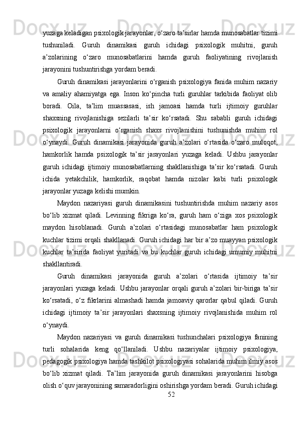 yuzaga keladigan psixologik jarayonlar, o‘zaro ta’sirlar hamda munosabatlar tizimi
tushuniladi.   Guruh   dinamikasi   guruh   ichidagi   psixologik   muhitni,   guruh
a’zolarining   o‘zaro   munosabatlarini   hamda   guruh   faoliyatining   rivojlanish
jarayonini tushuntirishga yordam beradi.
Guruh   dinamikasi   jarayonlarini   o‘rganish   psixologiya   fanida   muhim   nazariy
va   amaliy   ahamiyatga   ega.   Inson   ko‘pincha   turli   guruhlar   tarkibida   faoliyat   olib
boradi.   Oila,   ta’lim   muassasasi,   ish   jamoasi   hamda   turli   ijtimoiy   guruhlar
shaxsning   rivojlanishiga   sezilarli   ta’sir   ko‘rsatadi.   Shu   sababli   guruh   ichidagi
psixologik   jarayonlarni   o‘rganish   shaxs   rivojlanishini   tushunishda   muhim   rol
o‘ynaydi.   Guruh   dinamikasi   jarayonida   guruh   a’zolari   o‘rtasida   o‘zaro   muloqot,
hamkorlik   hamda   psixologik   ta’sir   jarayonlari   yuzaga   keladi.   Ushbu   jarayonlar
guruh   ichidagi   ijtimoiy   munosabatlarning   shakllanishiga   ta’sir   ko‘rsatadi.   Guruh
ichida   yetakchilik,   hamkorlik,   raqobat   hamda   nizolar   kabi   turli   psixologik
jarayonlar yuzaga kelishi mumkin.
Maydon   nazariyasi   guruh   dinamikasini   tushuntirishda   muhim   nazariy   asos
bo‘lib   xizmat   qiladi.   Levinning   fikriga   ko‘ra,   guruh   ham   o‘ziga   xos   psixologik
maydon   hisoblanadi.   Guruh   a’zolari   o‘rtasidagi   munosabatlar   ham   psixologik
kuchlar tizimi orqali shakllanadi. Guruh ichidagi har bir a’zo muayyan psixologik
kuchlar   ta’sirida   faoliyat   yuritadi   va   bu   kuchlar   guruh   ichidagi   umumiy   muhitni
shakllantiradi.
Guruh   dinamikasi   jarayonida   guruh   a’zolari   o‘rtasida   ijtimoiy   ta’sir
jarayonlari   yuzaga   keladi.   Ushbu   jarayonlar   orqali   guruh   a’zolari   bir-biriga   ta’sir
ko‘rsatadi,   o‘z   fikrlarini   almashadi   hamda   jamoaviy   qarorlar   qabul   qiladi.   Guruh
ichidagi   ijtimoiy   ta’sir   jarayonlari   shaxsning   ijtimoiy   rivojlanishida   muhim   rol
o‘ynaydi.
Maydon   nazariyasi   va   guruh   dinamikasi   tushunchalari   psixologiya   fanining
turli   sohalarida   keng   qo‘llaniladi.   Ushbu   nazariyalar   ijtimoiy   psixologiya,
pedagogik psixologiya hamda tashkilot psixologiyasi sohalarida muhim ilmiy asos
bo‘lib   xizmat   qiladi.   Ta’lim   jarayonida   guruh   dinamikasi   jarayonlarini   hisobga
olish o‘quv jarayonining samaradorligini oshirishga yordam beradi. Guruh ichidagi
52 