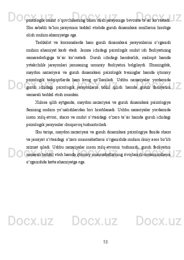 psixologik muhit o‘quvchilarning bilim olish jarayoniga bevosita ta’sir ko‘rsatadi.
Shu   sababli   ta’lim   jarayonini   tashkil   etishda   guruh   dinamikasi   omillarini   hisobga
olish muhim ahamiyatga ega.
Tashkilot   va   korxonalarda   ham   guruh   dinamikasi   jarayonlarini   o‘rganish
muhim   ahamiyat   kasb   etadi.   Jamoa   ichidagi   psixologik   muhit   ish   faoliyatining
samaradorligiga   ta’sir   ko‘rsatadi.   Guruh   ichidagi   hamkorlik,   muloqot   hamda
yetakchilik   jarayonlari   jamoaning   umumiy   faoliyatini   belgilaydi.   Shuningdek,
maydon   nazariyasi   va   guruh   dinamikasi   psixologik   treninglar   hamda   ijtimoiy
psixologik   tadqiqotlarda   ham   keng   qo‘llaniladi.   Ushbu   nazariyalar   yordamida
guruh   ichidagi   psixologik   jarayonlarni   tahlil   qilish   hamda   guruh   faoliyatini
samarali tashkil etish mumkin.
Xulosa   qilib   aytganda,   maydon   nazariyasi   va   guruh   dinamikasi   psixologiya
fanining   muhim   yo‘nalishlaridan   biri   hisoblanadi.   Ushbu   nazariyalar   yordamida
inson   xulq-atvori,   shaxs   va   muhit   o‘rtasidagi   o‘zaro   ta’sir   hamda   guruh   ichidagi
psixologik jarayonlar chuqurroq tushuntiriladi.
Shu tariqa, maydon nazariyasi  va guruh dinamikasi psixologiya fanida shaxs
va jamiyat o‘rtasidagi o‘zaro munosabatlarni o‘rganishda muhim ilmiy asos bo‘lib
xizmat   qiladi.   Ushbu   nazariyalar   inson   xulq-atvorini   tushunish,   guruh   faoliyatini
samarali tashkil etish hamda ijtimoiy munosabatlarning rivojlanish mexanizmlarini
o‘rganishda katta ahamiyatga ega.
53 