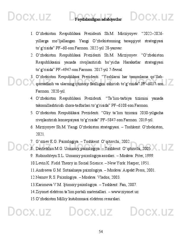 Foydalanilgan adabiyotlar
1. O‘zbekiston   Respublikasi   Prezidenti   Sh.M.   Mirziyoyev.   “2022–2026-
yillarga   mo‘ljallangan   Yangi   O‘zbekistonning   taraqqiyot   strategiyasi
to‘g‘risida” PF–60-son Farmon. 2022-yil 28-yanvar.
2. O‘zbekiston   Respublikasi   Prezidenti   Sh.M.   Mirziyoyev.   “O‘zbekiston
Respublikasini   yanada   rivojlantirish   bo‘yicha   Harakatlar   strategiyasi
to‘g‘risida” PF–4947-son Farmon. 2017-yil 7-fevral.
3. O‘zbekiston   Respublikasi   Prezidenti.   “Yoshlarni   har   tomonlama   qo‘llab-
quvvatlash va ularning ijtimoiy faolligini oshirish to‘g‘risida” PF–6017-son
Farmon. 2020-yil.
4. O‘zbekiston   Respublikasi   Prezidenti.   “Ta’lim-tarbiya   tizimini   yanada
takomillashtirish chora-tadbirlari to‘g‘risida” PF–6108-son Farmon.
5. O‘zbekiston   Respublikasi   Prezidenti.   “Oliy   ta’lim   tizimini   2030-yilgacha
rivojlantirish konsepsiyasi to‘g‘risida” PF–5847-son Farmon. 2019-yil.
6. Mirziyoyev Sh.M. Yangi O‘zbekiston strategiyasi. – Toshkent: O‘zbekiston,
2021.
7. G‘oziev E.G. Psixologiya. – Toshkent: O‘qituvchi, 2002.
8. Davletshin M.G. Umumiy psixologiya. – Toshkent: O‘qituvchi, 2005.
9. Rubinshteyn S.L. Umumiy psixologiya asoslari. – Moskva: Piter, 1999.
10. Levin K. Field Theory in Social Science. – New York: Harper, 1951.
11. Andreeva G.M. Sotsialnaya psixologiya. – Moskva: Aspekt Press, 2001.
12. Nemov R.S. Psixologiya. – Moskva: Vlados, 2003.
13. Karimova V.M. Ijtimoiy psixologiya. – Toshkent: Fan, 2007.
14. Ziyonet elektron ta’lim portali materiallari. – www.ziyonet.uz
15. O‘zbekiston Milliy kutubxonasi elektron resurslari.
54 