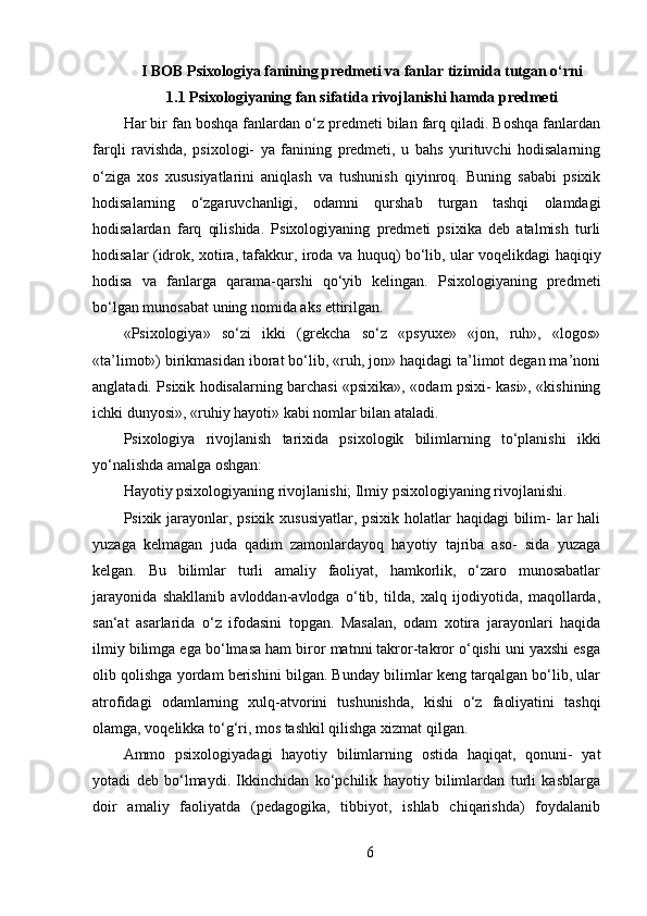 I BOB Psixologiya fanining predmeti va fanlar tizimida tutgan o‘rni
1.1  Psixologiyaning fan sifatida rivojlanishi hamda predmeti
Har bir fan boshqa fanlardan o‘z predmeti bilan farq qiladi. Boshqa fanlardan
farqli   ravishda,   psixologi-   ya   fanining   predmeti,   u   bahs   yurituvchi   hodisalarning
o‘ziga   xos   xususiyatlarini   aniqlash   va   tushunish   qiyinroq.   Buning   sababi   psixik
hodisalarning   o‘zgaruvchanligi,   odamni   qurshab   turgan   tashqi   olamdagi
hodisalardan   farq   qilishida.   Psixologiyaning   predmeti   psixika   deb   atalmish   turli
hodisalar (idrok, xotira, tafakkur, iroda va huquq) bo‘lib, ular voqelikdagi haqiqiy
hodisa   va   fanlarga   qarama-qarshi   qo‘yib   kelingan.   Psixologiyaning   predmeti
bo‘lgan munosabat uning nomida aks ettirilgan.
«Psixologiya»   so‘zi   ikki   (grekcha   so‘z   «psyuxe»   «jon,   ruh»,   «logos»
«ta’limot») birikmasidan iborat bo‘lib, «ruh, jon» haqidagi ta’limot degan ma’noni
anglatadi. Psixik hodisalarning barchasi «psixika», «odam psixi- kasi», «kishining
ichki dunyosi», «ruhiy hayoti» kabi nomlar bilan ataladi. 
Psixologiya   rivojlanish   tarixida   psixologik   bilimlarning   to‘planishi   ikki
yo‘nalishda amalga oshgan:
Hayotiy psixologiyaning rivojlanishi; Ilmiy psixologiyaning rivojlanishi.
Psixik jarayonlar, psixik xususiyatlar, psixik holatlar  haqidagi  bilim- lar hali
yuzaga   kelmagan   juda   qadim   zamonlardayoq   hayotiy   tajriba   aso-   sida   yuzaga
kelgan.   Bu   bilimlar   turli   amaliy   faoliyat,   hamkorlik,   o‘zaro   munosabatlar
jarayonida   shakllanib   avloddan-avlodga   o‘tib,   tilda,   xalq   ijodiyotida,   maqollarda,
san‘at   asarlarida   o‘z   ifodasini   topgan.   Masalan,   odam   xotira   jarayonlari   haqida
ilmiy bilimga ega bo‘lmasa ham biror matnni takror-takror o‘qishi uni yaxshi esga
olib qolishga yordam berishini bilgan. Bunday bilimlar keng tarqalgan bo‘lib, ular
atrofidagi   odamlarning   xulq-atvorini   tushunishda,   kishi   o‘z   faoliyatini   tashqi
olamga, voqelikka to‘g‘ri, mos tashkil qilishga xizmat qilgan.
Ammo   psixologiyadagi   hayotiy   bilimlarning   ostida   haqiqat,   qonuni-   yat
yotadi   deb   bo‘lmaydi.   Ikkinchidan   ko‘pchilik   hayotiy   bilimlardan   turli   kasblarga
doir   amaliy   faoliyatda   (pedagogika,   tibbiyot,   ishlab   chiqarishda)   foydalanib
6 