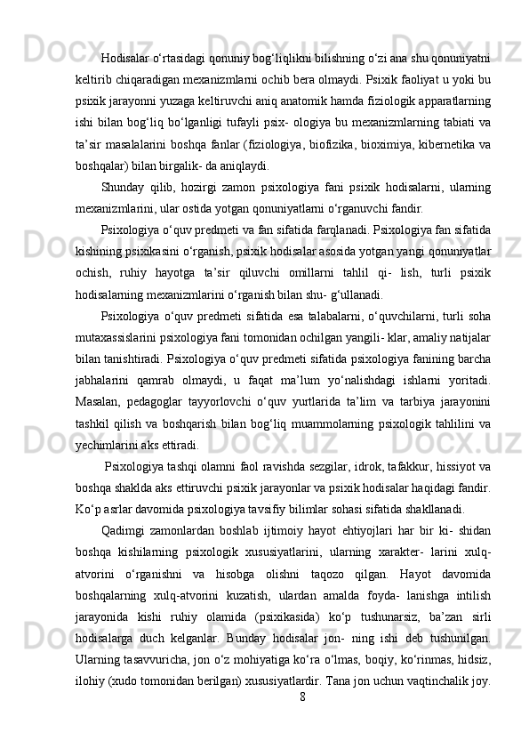 Hodisalar o‘rtasidagi qonuniy bog‘liqlikni bilishning o‘zi ana shu qonuniyatni
keltirib chiqaradigan mexanizmlarni ochib bera olmaydi. Psixik faoliyat u yoki bu
psixik jarayonni yuzaga keltiruvchi aniq anatomik hamda fiziologik apparatlarning
ishi   bilan   bog‘liq  bo‘lganligi   tufayli   psix-   ologiya   bu  mexanizmlarning   tabiati   va
ta’sir   masalalarini   boshqa  fanlar   (fiziologiya,  biofizika,  bioximiya,  kibernetika va
boshqalar) bilan birgalik- da aniqlaydi. 
Shunday   qilib,   hozirgi   zamon   psixologiya   fani   psixik   hodisalarni,   ularning
mexanizmlarini, ular ostida yotgan qonuniyatlarni o‘rganuvchi fandir.
Psixologiya o‘quv predmeti va fan sifatida farqlanadi. Psixologiya fan sifatida
kishining psixikasini o‘rganish, psixik hodisalar asosida yotgan yangi qonuniyatlar
ochish,   ruhiy   hayotga   ta’sir   qiluvchi   omillarni   tahlil   qi-   lish,   turli   psixik
hodisalarning mexanizmlarini o‘rganish bilan shu- g‘ullanadi.
Psixologiya   o‘quv   predmeti   sifatida   esa   talabalarni,   o‘quvchilarni,   turli   soha
mutaxassislarini psixologiya fani tomonidan ochilgan yangili- klar, amaliy natijalar
bilan tanishtiradi. Psixologiya o‘quv predmeti sifatida psixologiya fanining barcha
jabhalarini   qamrab   olmaydi,   u   faqat   ma’lum   yo‘nalishdagi   ishlarni   yoritadi.
Masalan,   pedagoglar   tayyorlovchi   o‘quv   yurtlarida   ta’lim   va   tarbiya   jarayonini
tashkil   qilish   va   boshqarish   bilan   bog‘liq   muammolarning   psixologik   tahlilini   va
yechimlarini aks ettiradi.
  Psixologiya tashqi olamni faol ravishda sezgilar, idrok, tafakkur, hissiyot va
boshqa shaklda aks ettiruvchi psixik jarayonlar va psixik hodisalar haqidagi fandir.
Ko‘p asrlar davomida psixologiya tavsifiy bilimlar sohasi sifatida shakllanadi.
Qadimgi   zamonlardan   boshlab   ijtimoiy   hayot   ehtiyojlari   har   bir   ki-   shidan
boshqa   kishilarning   psixologik   xususiyatlarini,   ularning   xarakter-   larini   xulq-
atvorini   o‘rganishni   va   hisobga   olishni   taqozo   qilgan.   Hayot   davomida
boshqalarning   xulq-atvorini   kuzatish,   ulardan   amalda   foyda-   lanishga   intilish
jarayonida   kishi   ruhiy   olamida   (psixikasida)   ko‘p   tushunarsiz,   ba’zan   sirli
hodisalarga   duch   kelganlar.   Bunday   hodisalar   jon-   ning   ishi   deb   tushunilgan.
Ularning tasavvuricha, jon o‘z mohiyatiga ko‘ra o‘lmas, boqiy, ko‘rinmas, hidsiz,
ilohiy (xudo tomonidan berilgan) xususiyatlardir. Tana jon uchun vaqtinchalik joy.
8 