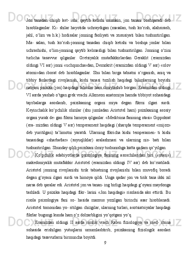 Jon   tanadan   chiqib   ket-   ishi,   qaytib   kelishi   mumkin,   jon   tanani   boshqaradi   deb
hisoblaganlar.   Ki-   shilar   hayotida   uchraydigan   (masalan,   tush   ko‘rish,   alahsirash,
jahl,   o‘lim   va   h.k.)   hodisalar   jonning   faoliyati   va   xususiyati   bilan   tushuntirilgan.
Ma-   salan,   tush   ko‘rish-jonning   tanadan   chiqib   ketishi   va   boshqa   jonlar   bilan
uchrashishi,   o‘lim-jonning   qaytib   kelmasligi   bilan   tushuntirilgan.   Jonning   o‘zini
turlicha   tasavvur   qilganlar.   Gretsiyalik   mutafakkirlardan   Geraklit   (eramizdan
oldingi VI asr) jonni «uchquncha»dan, Demokrit (eramizdan oldingi V asr) «olov
atomi»dan   iborat   deb   hisoblaganlar.   Shu   bilan   birga   tabiatni   o‘rganish,   aniq   va
tibbiy   fanlardagi   rivojlanish,   kishi   tanasi   tuzilish   haqidagi   bilimlarning   boyishi
natijasi psixika (jon) haqidagi bilimlar ham ilmiylashib borgan. Eramizdan oldingi
VI asrda yashab o‘tgan grek vrachi Alkmeon anatomiya hamda tibbiyot sohasidagi
tajribalarga   asoslanib,   psixikaning   organi   miya   degan   fikrni   ilgari   surdi.
Keyinchalik   ko‘pchilik   olimlar   (shu   jumladan   Aristotel   ham)   psixikaning   asosiy
organi yurak de- gan fikrni himoya qilganlar. «Meditsina fanining otasi» Gippokrat
(era- mizdan oldingi V asr) temperament haqidagi (sharqda temperament «mijoz»
deb   yuritilgan)   ta’limotni   yaratdi.   Ularning   fikricha   kishi   temperamen-   ti   kishi
tanasidagi   «sharbatlar»   (suyuqliklar)   aralashmasi   va   ularning   nis-   bati   bilan
tushuntirilgan. Shunday qilib psixikani ilmiy tushunishga katta qadam qo‘yilgan.
Ko‘pchilik   adabiyotlarda   psixologiya   fanining   asoschilaridan   biri   («otasi»)
makedoniyalik   mutafakkir   Aristotel   (eramizdan   oldingi   IV   asr)   deb   ko‘rsatiladi.
Aristotel   jonning   rivojlanishi   tirik   tabiatning   rivojlanishi   bilan   muvofiq   boradi
degan   g‘oyani   ilgari   surdi   va   himoya   qildi.   Unga   qadar   jon   va   tirik   tana   ikki   xil
narsa deb qaralar edi. Aristotel jon va tanan- ing birligi haqidagi g‘oyani maydonga
tashladi.   U   psixika   haqidagi   fikr-   larini   «Jon   haqidagi»   risolasida   aks   ettirdi.   Bu
risola   psixologiya   fani   so-   hasida   maxsus   yozilgan   birinchi   asar   hisoblanadi.
Aristotel tomonidan yo- ritilgan chizgilar, ularning turlari, asotsiatsiyalar haqidagi
fikrlar bugungi kunda ham o‘z dolzarbligini yo‘qotgani yo‘q.
Eramizdan   oldingi   II   asrda   rimlik   vrach   Ralen   fiziologiya   va   med-   itsina
sohasida   erishilgan   yutuqlarni   umumlashtirib,   psixikaning   fiziologik   asoslari
haqidagi tasavurlarni birmuncha boyitdi.
9 