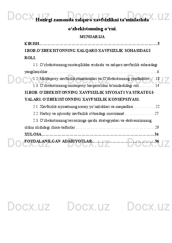 Hozirgi zamonda xalqaro xavfsizlikni ta'minlashda
o ‘ zbekistonning o ‘ rni .
MUNDARIJA
KIRISH ……………………………………………………………………….……3
I . BOB . O ‘ ZBEKISTONNING   XALQARO   XAVFSIZLIK   SOHASIDAGI  
ROLI .
1.1.   O ‘ zbekistonning   mustaqillikka   erishishi   va   xalqaro   xavfsizlik   sohasidagi  
yangilanishlar ………………………………………………..……………………..6
1.2.   Mintaqaviy   xavfsizlik   muammolari   va   O ‘ zbekistonning   yondashuvi …..10
1.3.   O‘zbekistonning mintaqaviy barqarorlikni ta'minlashdagi roli…………14
II.BOB.   O‘ZBEKISTONNING XAVFSIZLIK SIYOSATI VA STRATEGI-
YALARI.   O‘ZBEKISTONNING XAVFSIZLIK KONSEPSIYASI.
2.1.   Xavfsizlik siyosatining asosiy yo‘nalishlari va maqsadlari……………..22
2.2.   Harbiy va iqtisodiy xavfsizlik o'rtasidagi muvozanat…………………..27
2.3.   O‘zbekistonning terrorizmga qarshi strategiyalari va ekstremizmning 
oldini olishdagi chora-tadbirlar………………………………………………...…29
XULOSA…………………………………………………………………………34
FOYDALANILGAN ADABIYOTLAR………………………….…………….36
2 