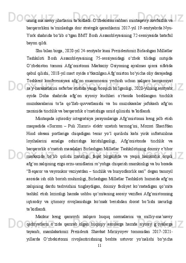 uning ma naviy jihatlarini ta kidladi. O zbekiston rahbari mintaqaviy xavfsizlik vaʼ ʼ ʻ
barqarorlikni ta minlashga doir strategik qarashlarini 2017-yil 19-sentyabrda Nyu-	
ʼ
York shahrida bo lib o tgan BMT  Bosh  Assambleyasining 72-sessiyasida  batafsil	
ʻ ʻ
bayon qildi.
Shu bilan birga, 2020-yil 24-sentyabr kuni Prezidentimiz Birlashgan Millatlar
Tashkiloti   Bosh   Assambleyasining   75-sessiyasidagi   o zbek   tilidagi   nutqida	
ʻ
O zbekiston   tomoni   Afg onistonni   Markaziy   Osiyoning   ajralmas   qismi   sifatida	
ʻ ʻ
qabul qilishi, 2018-yil mart oyida o tkazilgan Afg oniston bo yicha oliy darajadagi	
ʻ ʻ ʻ
Toshkent   konferensiyasi   afg on   muammosini   yechish   uchun   xalqaro   hamjamiyat	
ʻ
sa y-harakatlarini safarbar etishda yangi bosqich bo lganligi, 2020-yilning sentyabr	
ʼ ʻ
oyida   Doha   shahrida   afg on   siyosiy   kuchlari   o rtasida   boshlangan   tinchlik	
ʻ ʻ
muzokaralarini   to la   qo llab-quvvatlanishi   va   bu   muzokaralar   jafokash   afg on	
ʻ ʻ ʻ
zaminida tinchlik va barqarorlik o rnatishiga umid qilinishi ta kidlandi.	
ʻ ʼ
Mintaqada   iqtisodiy   integratsiya   jarayonlariga   Afg onistonni   keng   jalb   etish	
ʻ
maqsadida   «Surxon   –   Puli   Xumri»   elektr   uzatish   tarmog ini,   Mozori   Sharifdan	
ʻ
Hind   okeani   portlariga   chiqadigan   temir   yo l   qurilishi   kabi   yirik   infratuzilma	
ʻ
loyihalarini   amalga   oshirishga   kirishilganligi,   Afg onistonda   tinchlik   va	
ʻ
barqarorlik o rnatish masalalari Birlashgan Millatlar Tashkilotining doimiy e tibor	
ʻ ʼ
markazida   bo lib   qolishi   zarurligi,   faqat   birgalikda   va   yaqin   hamkorlik   orqali
ʻ
afg on xalqining ezgu orzu-umidlarini ro yobga chiqarish mumkinligi va bu borada	
ʻ ʻ
“Beqaror va vayronkor vaziyatdan – tinchlik va bunyodkorlik sari” degan tamoyil
asosida ish olib borish muhimligi,   Birlashgan Millatlar Tashkiloti huzurida afg on	
ʻ
xalqining   dardu   tashvishini   tinglaydigan,   doimiy   faoliyat   ko rsatadigan   qo mita	
ʻ ʻ
tashkil   etish   lozimligi   hamda   u shbu   qo mitaning   asosiy   vazifasi   Afg onistonning	
ʻ ʻ
iqtisodiy   va   ijtimoiy   rivojlanishiga   ko mak   berishdan   iborat   bo lishi   zarurligi
ʻ ʻ
ta kidlandi.	
ʼ
Mazkur   keng   qamrovli   xalqaro   huquq   normalarini   va   milliy-ma naviy	
ʼ
qadriyatlarni   o zida   qamrab   olgan   huquqiy   asoslarga   hamda   siyosiy   g oyalarga	
ʻ ʻ
tayanib,   mamlakatimiz   Prezidenti   Shavkat   Mirziyoyev   tomonidan   2017-2021-
yillarda   O zbekistonni   rivojlantirishning   beshta   ustuvor   yo nalishi   bo yicha	
ʻ ʻ ʻ
11 