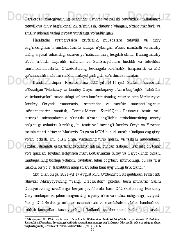 Harakatlar   strategiyasining   beshinchi   ustuvor   yo nalishi   xavfsizlik,   millatlararoʻ
totuvlik va diniy bag rikenglikni ta minlash, chuqur o ylangan, o zaro manfaatli va	
ʻ ʼ ʻ ʻ
amaliy ruhdagi tashqi siyosat yuritishga yo naltirilgan.	
ʻ
Harakatlar   strategiyasida   xavfsizlik,   millatlararo   totuvlik   va   diniy
bag rikenglikni   ta minlash   hamda   chuqur   o ylangan,   o zaro   manfaatli   va   amaliy	
ʻ ʼ ʻ ʻ
tashqi siyosat  sohasidagi  ustuvor yo nalishlar aniq belgilab olindi. Buning amaliy	
ʻ
isboti   sifatida   fuqarolik,   millatlar   va   konfessiyalararo   tinchlik   va   totuvlikni
mustahkamlanishida,   O zbekistoning   tevaragida   xavfsizlik,   barqarorlik   va   ahil	
ʻ
qo shnichilik muhitini shakllantirilayotganligida ko rishimiz mumkin.	
ʻ ʻ
Bundan   tashqari,   Prezidentimiz   2021-yil   14-15-iyul   kunlari   Toshkentda
o tkazilgan “Markaziy va Janubiy Osiyo:  mintaqaviy o zaro bog liqlik. Tahdidlar
ʻ ʻ ʻ
va imkoniyatlar” mavzusidagi xalqaro konferensiyadagi nutqida ham Markaziy va
Janubiy   Osiyoda   zamonaviy,   samarador   va   xavfsiz   transport-logistika
infratuzilmasini   yaratish,   Termiz-Mozori   Sharif-Qobul-Peshovar   temir   yo l	
ʻ
tarmog i   mintaqalarimiz   o rtasida   o zaro   bog liqlik   arxitekturasining   asosiy	
ʻ ʻ ʻ ʻ
bo g iniga   aylanishi   kerakligi,   bu   temir   yo l   tarmog i   Janubiy   Osiyo   va   Yevropa	
ʻ ʻ ʻ ʻ
mamlakatlari o rtasida Markaziy Osiyo va MDH hududi orqali o tadigan eng qisqa	
ʻ ʻ
yo lni   ochish,   shu   bilan   birga,   yuklarning   turib   qolishi   va   tashish   muddatlarini	
ʻ
sezilarli darajada qisqartirishga xizmat qilishi, bundan tashqari, Transafg on temir	
ʻ
yo l   qurilishi   loyihasi   kelgusida   mamlakatlarimizni   Xitoy   va   Osiyo-Tinch   okeani	
ʻ
mintaqasining boshqa yetakchi  davlatlari bilan bog lashi  mumkinligi, bu esa “Bir	
ʻ
makon, bir yo l” tashabbusi maqsadlari bilan ham uyg unligi ta kidlandi.	
ʻ ʻ ʼ 4
Shu bilan birga, 2021-yil 17-avgust kuni O zbekiston Respublikasi Prezidenti	
ʻ
Shavkat   Mirziyoyevning   “Yangi   O zbekiston”   gazetasi   bosh   muharriri   Salim	
ʻ
Doniyorovning   savollariga   bergan   javoblarida   ham   O zbekistonning   Markaziy	
ʻ
Osiy mintaqasi  va jahon miqyosidagi siyosiy o rni va nufuzi oshganligi, dunyoda	
ʻ
Yangi   O zbekistonga   nisbatan   ishonch   ruhi   va   mamlakatimiz   bilan   hamkorlikka	
ʻ
intilish   tamoyillari   kuchayganligi   ta kidlanib,   qo shni   mamlakatlar   bilan   savdo-	
ʼ ʻ
4
  Mirziyoyev   Sh.   Erkin   va   farovon,   demokratik   O‘zbekiston   davlatini   birgalikda   barpo   etamiz.   O‘zbekiston
Respublikasi Prezidenti lavozimiga kirishish tantanali marosimiga bag‘ishlangan Oliy majlis palatalarining qo‘shma
majlisidagi nutq. – Toshkent: “O‘zbekiston” NMIU, 2017. – 32 b.
12 