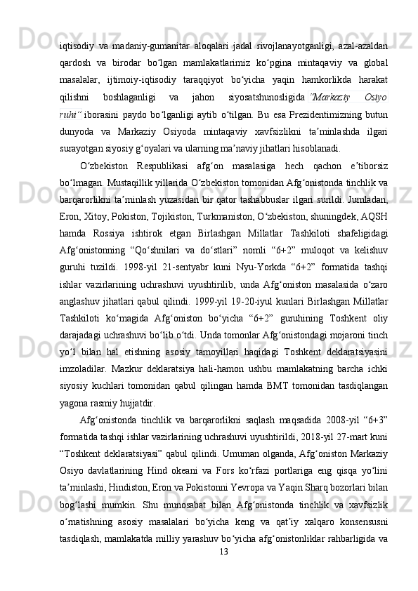 iqtisodiy   va   madaniy-gumanitar   aloqalari   jadal   rivojlanayotganligi,   azal-azaldan
qardosh   va   birodar   bo lgan   mamlakatlarimiz   ko pgina   mintaqaviy   va   globalʻ ʻ
masalalar,   ijtimoiy-iqtisodiy   taraqqiyot   bo yicha   yaqin   hamkorlikda   harakat	
ʻ
qilishni   boshlaganligi   va   jahon   siyosatshunosligida   “Markaziy   Osiyo
ruhi”   iborasini   paydo   bo lganligi   aytib   o tilgan.   Bu   esa   Prezidentimizning   butun	
ʻ ʻ
dunyoda   va   Markaziy   Osiyoda   mintaqaviy   xavfsizlikni   ta minlashda   ilgari	
ʼ
surayotgan siyosiy g oyalari va ularning ma naviy jihatlari hisoblanadi.	
ʻ ʼ
O zbekiston   Respublikasi   afg on   masalasiga   hech   qachon   e tiborsiz	
ʻ ʻ ʼ
bo lmagan. Mustaqillik yillarida O zbekiston tomonidan Afg onistonda tinchlik va	
ʻ ʻ ʻ
barqarorlikni  ta minlash  yuzasidan  bir  qator  tashabbuslar  ilgari  surildi. Jumladan,	
ʼ
Eron, Xitoy, Pokiston, Tojikiston, Turkmaniston, O zbekiston, shuningdek, AQSH	
ʻ
hamda   Rossiya   ishtirok   etgan   Birlashgan   Millatlar   Tashkiloti   shafeligidagi
Afg onistonning   “Qo shnilari   va   do stlari”   nomli   “6+2”   muloqot   va   kelishuv	
ʻ ʻ ʻ
guruhi   tuzildi.   1998-yil   21-sentyabr   kuni   Nyu-Yorkda   “6+2”   formatida   tashqi
ishlar   vazirlarining   uchrashuvi   uyushtirilib,   unda   Afg oniston   masalasida   o zaro	
ʻ ʻ
anglashuv   jihatlari   qabul   qilindi.   1999-yil   19-20-iyul   kunlari   Birlashgan   Millatlar
Tashkiloti   ko magida   Afg oniston   bo yicha   “6+2”   guruhining   Toshkent   oliy	
ʻ ʻ ʻ
darajadagi uchrashuvi bo lib o tdi. Unda tomonlar Afg onistondagi mojaroni tinch	
ʻ ʻ ʻ
yo l   bilan   hal   etishning   asosiy   tamoyillari   haqidagi   Toshkent   deklaratsiyasini	
ʻ
imzoladilar.   Mazkur   deklaratsiya   hali-hamon   ushbu   mamlakatning   barcha   ichki
siyosiy   kuchlari   tomonidan   qabul   qilingan   hamda   BMT   tomonidan   tasdiqlangan
yagona rasmiy hujjatdir.
Afg onistonda   tinchlik   va   barqarorlikni   saqlash   maqsadida   2008-yil   “6+3”	
ʻ
formatida tashqi ishlar vazirlarining uchrashuvi uyushtirildi, 2018-yil 27-mart kuni
“Toshkent  deklaratsiyasi”  qabul  qilindi. Umuman olganda, Afg oniston Markaziy	
ʻ
Osiyo   davlatlarining   Hind   okeani   va   Fors   ko rfazi   portlariga   eng   qisqa   yo lini	
ʻ ʻ
ta minlashi, Hindiston, Eron va Pokistonni Yevropa va Yaqin Sharq bozorlari bilan	
ʼ
bog lashi   mumkin.   Shu   munosabat   bilan   Afg onistonda   tinchlik   va   xavfsizlik	
ʻ ʻ
o rnatishning   asosiy   masalalari   bo yicha   keng   va   qat iy   xalqaro   konsensusni	
ʻ ʻ ʼ
tasdiqlash, mamlakatda milliy yarashuv bo yicha afg onistonliklar rahbarligida va	
ʻ ʻ
13 