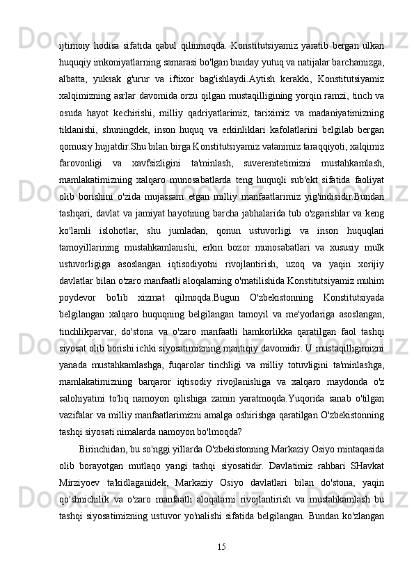 ijtimoiy   hodisa   sifatida   qabul   qilinmoqda.   Konstitutsiyamiz   yaratib   bergan   ulkan
huquqiy imkoniyatlarning samarasi bo'lgan bunday yutuq va natijalar barchamizga,
albatta,   yuksak   g'urur   va   iftixor   bag'ishlaydi.Aytish   kerakki,   Konstitutsiyamiz
xalqimizning asrlar davomida orzu qilgan mustaqilligining yorqin ramzi, tinch va
osuda   hayot   kechirishi,   milliy   qadriyatlarimiz,   tariximiz   va   madaniyatimizning
tiklanishi,   shuningdek,   inson   huquq   va   erkinliklari   kafolatlarini   belgilab   bergan
qomusiy hujjatdir.Shu bilan birga Konstitutsiyamiz vatanimiz taraqqiyoti, xalqimiz
farovonligi   va   xavfsizligini   ta'minlash,   suverenitetimizni   mustahkamlash,
mamlakatimizning   xalqaro   munosabatlarda   teng   huquqli   sub'ekt   sifatida   faoliyat
olib   borishini   o'zida   mujassam   etgan   milliy   manfaatlarimiz   yig'indisidir.Bundan
tashqari, davlat  va jamiyat  hayotining barcha jabhalarida tub o'zgarishlar  va keng
ko'lamli   islohotlar,   shu   jumladan,   qonun   ustuvorligi   va   inson   huquqlari
tamoyillarining   mustahkamlanishi,   erkin   bozor   munosabatlari   va   xususiy   mulk
ustuvorligiga   asoslangan   iqtisodiyotni   rivojlantirish,   uzoq   va   yaqin   xorijiy
davlatlar bilan o'zaro manfaatli aloqalarning o'rnatilishida Konstitutsiyamiz muhim
poydevor   bo'lib   xizmat   qilmoqda.Bugun   O'zbekistonning   Konstitutsiyada
belgilangan   xalqaro   huquqning   belgilangan   tamoyil   va   me'yorlariga   asoslangan,
tinchlikparvar,   do'stona   va   o'zaro   manfaatli   hamkorlikka   qaratilgan   faol   tashqi
siyosat olib borishi ichki siyosatimizning mantiqiy davomidir. U mustaqilligimizni
yanada   mustahkamlashga,   fuqarolar   tinchligi   va   milliy   totuvligini   ta'minlashga,
mamlakatimizning   barqaror   iqtisodiy   rivojlanishiga   va   xalqaro   maydonda   o'z
salohiyatini   to'liq   namoyon   qilishiga   zamin   yaratmoqda.Yuqorida   sanab   o'tilgan
vazifalar va milliy manfaatlarimizni amalga oshirishga qaratilgan O'zbekistonning
tashqi siyosati nimalarda namoyon bo'lmoqda?
Birinchidan, bu so'nggi yillarda  O'zbekistonning Markaziy Osiyo mintaqasida
olib   borayotgan   mutlaqo   yangi   tashqi   siyosatidir.   Davlatimiz   rahbari   SHavkat
Mirziyoev   ta'kidlaganidek,   Markaziy   Osiyo   davlatlari   bilan   do'stona,   yaqin
qo'shnichilik   va   o'zaro   manfaatli   aloqalarni   rivojlantirish   va   mustahkamlash   bu
tashqi   siyosatimizning   ustuvor   yo'nalishi   sifatida   belgilangan.   Bundan   ko'zlangan
15 