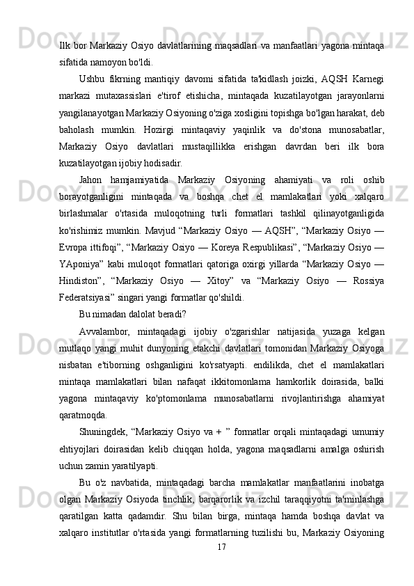Ilk  bor   Markaziy  Osiyo  davlatlarining maqsadlari   va  manfaatlari   yagona mintaqa
sifatida namoyon bo'ldi.
Ushbu   fikrning   mantiqiy   davomi   sifatida   ta'kidlash   joizki,   AQSH   Karnegi
markazi   mutaxassislari   e'tirof   etishicha,   mintaqada   kuzatilayotgan   jarayonlarni
yangilanayotgan Markaziy Osiyo ning o'ziga xosligini topishga bo'lgan harakat, deb
baholash   mumkin.   Hozirgi   mintaqaviy   yaqinlik   va   do'stona   munosabatlar,
Markaziy   Osiyo   davlatlari   mus taqillikka   erishgan   davrdan   beri   ilk   bora
kuzatilayotgan ijobiy hodisadir.
Jahon   hamjamiyatida   Markaziy   Osiyo ning   ahamiyati   va   roli   oshib
borayotganligini   mintaqada   va   boshqa   chet   el   mamlakatlari   yoki   xalqaro
birlashmalar   o'rtasida   muloqotning   turli   formatlari   tashkil   qilinayotganligida
ko'rishimiz   mumkin.   Mavjud   “Markaziy   Osiyo   —   AQSH”,   “Markaziy   Osiyo   —
Evropa ittifoqi”, “Markaziy Osiyo — Koreya Respublikasi”, “Markaziy Osiyo —
YAponiya”   kabi   muloqot   formatlari   qatoriga   oxirgi   yillarda   “Markaziy   Osiyo   —
Hindiston”,   “Markaziy   Osiyo   —   Xitoy”   va   “Markaziy   Osiyo   —   Rossiya
Federatsiyasi” singari yangi formatlar qo'shildi.
Bu nimadan dalolat beradi?
Avvalambor,   mintaqadagi   ijobiy   o'zgarishlar   natijasida   yuzaga   kelgan
mutlaqo   yangi   muhit   dunyoning   etakchi   davlatlari   tomonidan   Markaziy   Osiyoga
nisbatan   e'tiborning   oshganligini   ko'rsatyapti.   endilikda,   chet   el   mamlakatlari
mintaqa   mamlakatlari   bilan   nafaqat   ikkitomonlama   hamkorlik   doirasida,   balki
yagona   mintaqaviy   ko'ptomonlama   munosabatlarni   rivojlantirishga   ahamiyat
qaratmoqda.
Shuningdek,   “Markaziy   Osiyo   va   +   ”   formatlar   orqali   mintaqadagi   umumiy
ehtiyojlari   doirasidan   kelib   chiqqan   holda,   yagona   maqsadlarni   amalga   oshirish
uchun zamin yaratilyapti.
Bu   o'z   navbatida,   mintaqadagi   barcha   mamlakatlar   manfaatlarini   inobatga
olgan   Markaziy   Osiyoda   tinchlik,   barqarorlik   va   izchil   taraqqiyotni   ta'minlashga
qaratilgan   katta   qadamdir.   Shu   bilan   birga,   mintaqa   hamda   boshqa   davlat   va
xalqaro   institutlar   o'rtasida   yangi   formatlarning   tuzilishi   bu,   Markaziy   Osiyoning
17 