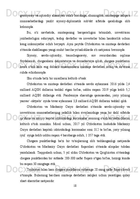 geosiyosiy va iqtisodiy ahamiyati oshib borishiga, shuning dek, mintaqaga xalqaro
munosabatlardagi   yaxlit   siyosiy-diplomatik   sub'ekt   sifatida   qaralishiga   olib
kelmoqda.
Bu,   o'z   navbatida,   mintaqaning   barqarorligini   ta'minlab,   investitsion
jozibadorligini   oshiryapti,   tashqi   davlatlar   va   investorlar   bilan   hamkorlik   uchun
keng  imkoniyatlar   ochib   beryapti.  Ayni   paytda   O'zbekiston   va   mintaqa   davlatlari
o'rtasida shakllangan yangi muhit barcha yo'nalishlarda o'z natijasini bermoqda.
Siyosiy,   savdo-iqtisodiy,   transchegaraviy,   suv   resurslaridan   oqilona
foydalanish, chegaralarni delimitatsiya va demarkatsiya qilish, chegara punktlarini
kesib   o'tish   kabi   eng   dolzarb   muammolarni   mintaqa   davlatlari   ochiq   va   do'stona
ruhda echishmoqda.
Shu o'rinda ba'zi bir misollarni keltirib o'tsak:
O'zbekiston   va   mintaqa   davlatlari   o'rtasida   savdo   aylanmasi   2016   yilda   2,4
milliard   AQSH   dollarini   tashkil   etgan   bo'lsa,   ushbu   raqam   2019   yilga   kelib   5,2
milliard   AQSH   dollariga   etdi.   Pandemiya   sharoitiga   qaramasdan,   joriy   yilning
yanvar`-oktyabr` oyida tovar aylanmasi 3,8 milliard AQSH dollarini tashkil qildi.
O'zbekiston   va   Markaziy   Osiyo   davlatlari   o'rtasida   savdo-iqtisodiy   va
investitsion   munosabatlarning   jadallik   bilan   rivojlanishiga   yana   bir   dalil   sifatida
qo'shma va xorijiy kapital ishtirokidagi korxonalar sonining o'sish ko'rsatkichlarini
keltirib   o'tish   mumkin.   Misol   uchun,   2017   yil   O'zbekiston   hududida   Markaziy
Osiyo   davlatlari   kapitali   ishtirokidagi   korxonalar   soni   312   ta   bo'lsa,   joriy   yilning
iyul` oyiga kelib ushbu raqam 4 barobarga oshib, 1 357 taga etdi.
Chegara   punktlardagi   ba'zi   bir   to'siqlarning   olib   tashlanganligi   natijasida
O'zbekiston   va   Markaziy   Osiyo   davlatlari   fuqarolari   o'rtasida   aloqalar   tubdan
yaxshilandi.  Taqqoslash  uchun,  5 yil   oldin  O'zbekiston  va  Qirg'iziston  o'rtasidagi
chegara punktlaridan bir sutkada 200-300 nafar fuqaro o'tgan bo'lsa, hozirgi kunda
bu raqam 30 mingtaga etdi.
Tojikiston bilan ham chegara punktlarini sutkasiga 20 ming nafar fuqaro kesib
o'tmoqda.   Bularning   barchasi   mintaqa   davlatlari   xalqlari   uchun   yaratilgan   qulay
shart-sharoitlar natijasidir.
18