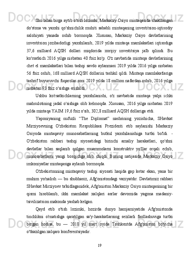 Shu bilan birga aytib o'tish lozimki, Markaziy Osiyo mintaqasida shakllangan
do'stona   va   yaxshi   qo'shnichilik   muhiti   sababli   mintaqaning   investitsion-iqtisodiy
salohiyati   yanada   oshib   bormoqda.   Xususan,   Markaziy   Osiyo   davlatlarining
investitsion jozibadorligi yaxshilanib, 2019 yilda mintaqa mamlakatlari iqtisodiga
37,6   milliard   AQSH   dollari   miqdorida   xorijiy   investitsiya   jalb   qilindi.   Bu
ko'rsatkich 2016 yilga nisbatan 40 foiz ko'p. O'z navbatida mintaqa davlatlarining
chet el mamlakatlari bilan tashqi savdo aylanmasi 2019 yilda 2016 yilga nisbatan
56 foiz oshib, 168 milliard AQSH dollarini tashkil qildi. Mintaqa mamlakatlariga
tashrif buyuruvchi fuqarolar soni 2019 yilda 18 million nafardan oshib, 2016 yilga
nisbatan 93 foiz o'sishga erishildi.
Ushbu   ko'rsatkichlarning   yaxshilanishi,   o'z   navbatida   mintaqa   yalpi   ichki
mahsulotining   jadal   o'sishiga   olib   kelmoqda.   Xususan,   2016   yilga   nisbatan   2019
yilda mintaqa YAIM 19,6 foiz o'sib, 302,8 milliard AQSH dollariga etdi.
Yaponiyaning   nufuzli   “The   Diplomat”   nashrining   yozishicha,   SHavkat
Mirziyoevning   O'zbekiston   Respublikasi   Prezidenti   etib   saylanishi   Markaziy
Osiyoda   mintaqaviy   munosabatlarning   butkul   yaxshilanishiga   turtki   bo'ldi.   -
O'zbekiston   rahbari   tashqi   siyosatidagi   birinchi   amaliy   harakatlari,   qo'shni
davlatlar   bilan   saqlanib   qolgan   muammolarni   konstruktiv   yo'llar   orqali   echib,
munosabatlarni   yangi   bosqichga   olib   chiqdi.   Buning   natijasida   Markaziy   Osiyo
imkoniyatlar mintaqasiga aylanib bormoqda.
O'zbekistonning   mintaqaviy   tashqi   siyosati   haqida   gap   ketar   ekan,   yana   bir
muhim   yo'nalish   —   bu  shubhasiz,   Afg'onistondagi   vaziyatdir.  Davlatimiz   rahbari
SHavkat Mirziyoev ta'kidlaganidek, Afg'oniston Markaziy Osiyo mintaqasining bir
qismi   hisoblanib,   ikki   mamlakat   xalqlari   asrlar   davomida   yagona   madaniy-
tsivilizatsion makonda yashab kelgan.
Qayd   etib   o'tish   lozimki,   hozirda   dunyo   hamjamiyatida   Afg'onistonda
tinchlikni   o'rnatishga   qaratilgan   sa'y-harakatlarning   sezilarli   faollashuviga   turtki
bergan   hodisa,   bu   —   2018   yil   mart   oyida   Toshkentda   Afg'oniston   bo'yicha
o'tkazilgan xalqaro konferentsiyadir.
19 