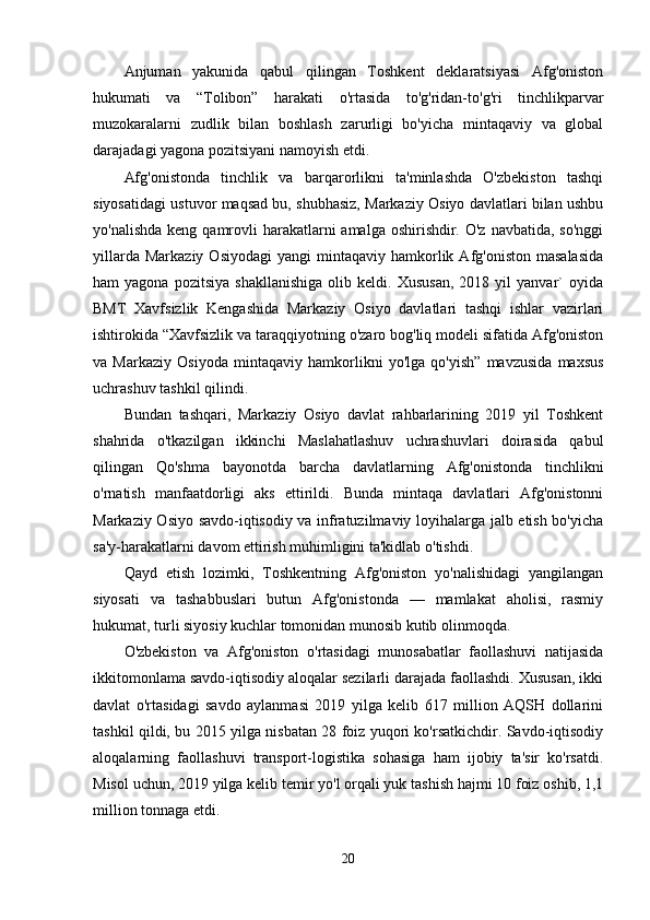 Anjuman   yakunida   qabul   qilingan   Toshkent   deklaratsiyasi   Afg'oniston
hukumati   va   “Tolibon”   harakati   o'rtasida   to'g'ridan-to'g'ri   tinchlikparvar
muzokaralarni   zudlik   bilan   boshlash   zarurligi   bo'yicha   mintaqaviy   va   global
darajadagi yagona pozitsiyani namoyish etdi.
Afg'onistonda   tinchlik   va   barqarorlikni   ta'minlashda   O'zbekiston   tashqi
siyosatidagi ustuvor maqsad bu, shubhasiz, Markaziy Osiyo davlatlari bilan ushbu
yo'nalishda  keng qamrovli  harakatlarni  amalga oshirishdir. O'z  navbatida, so'nggi
yillarda  Markaziy   Osiyodagi   yangi   mintaqaviy   hamkorlik  Afg'oniston  masalasida
ham   yagona   pozitsiya   shakllanishiga   olib  keldi.   Xususan,   2018  yil   yanvar`   oyida
BMT   Xavfsizlik   Kengashida   Markaziy   Osiyo   davlatlari   tashqi   ishlar   vazirlari
ishtirokida “Xavfsizlik va taraqqiyotning o'zaro bog'liq modeli sifatida Afg'oniston
va   Markaziy   Osiyoda   mintaqaviy   hamkorlikni   yo'lga   qo'yish”   mavzusida   maxsus
uchrashuv tashkil qilindi.
Bundan   tashqari,   Markaziy   Osiyo   davlat   rahbarlarining   2019   yil   Toshkent
shahrida   o'tkazilgan   ikkinchi   Maslahatlashuv   uchrashuvlari   doirasida   qabul
qilingan   Qo'shma   bayonotda   barcha   davlatlarning   Afg'onistonda   tinchlikni
o'rnatish   manfaatdorligi   aks   ettirildi.   Bunda   mintaqa   davlatlari   Afg'onistonni
Markaziy Osiyo savdo-iqtisodiy va infratuzilmaviy loyihalarga jalb etish bo'yicha
sa'y-harakatlarni davom ettirish muhimligini ta'kidlab o'tishdi.
Qayd   etish   lozimki,   Toshkentning   Afg'oniston   yo'nalishidagi   yangilangan
siyosati   va   tashabbuslari   butun   Afg'onistonda   —   mamlakat   aholisi,   rasmiy
hukumat, turli siyosiy kuchlar tomonidan munosib kutib olinmoqda.
O'zbekiston   va   Afg'oniston   o'rtasidagi   munosabatlar   faollashuvi   natijasida
ikkitomonlama savdo-iqtisodiy aloqalar sezilarli darajada faollashdi. Xususan, ikki
davlat   o'rtasidagi   savdo   aylanmasi   2019   yilga   kelib   617   million   AQSH   dollarini
tashkil qildi, bu 2015 yilga nisbatan 28 foiz yuqori ko'rsatkichdir. Savdo-iqtisodiy
aloqalarning   faollashuvi   transport-logistika   sohasiga   ham   ijobiy   ta'sir   ko'rsatdi.
Misol uchun, 2019 yilga kelib temir yo'l orqali yuk tashish hajmi 10 foiz oshib, 1,1
million tonnaga etdi.
20 