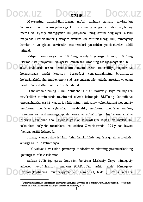 KIRISH
Mavzuning   dolzarbligi :Hozirgi   global   muhitda   xalqaro   xavfsizlikni
ta'minlash   muhim   ahamiyatga   ega.   O'zbekistonning   geografik   joylashuvi,   tarixiy
merosi   va   siyosiy   strategiyalari   bu   jarayonda   uning   o'rnini   belgilaydi.   Ushbu
maqolada   O'zbekistonning   xalqaro   xavfsizlikni   ta'minlashdagi   roli,   mintaqaviy
hamkorlik   va   global   xavfsizlik   muammolari   yuzasidan   yondashuvlari   tahlil
qilinadi. 1
Xalqaro   konvensiya   va   BMTning   rezolyutsiyalariga   binoan,   BMTning
Narkotik   va   jinoyatchilikka   qarshi   kurash   tashkilotining   asosiy   maqsadlari   bu   –
a’zo   davlatlarda   narkotik   moddalarni   nazorat   qilish,   transmilliy   jinoyatlar   va
korrupsiyaga   qarshi   kurashish   borasidagi   konvensiyalarning   bajarilishiga
ko‘maklashish, shuningdek jinoiy sud jarayonlarini isloh qilish, terrorizm va odam
savdosi kabi illatlarni oldini olishdan iborat.
O‘zbekiston o‘zining 30 millionlik aholisi bilan Markaziy Osiyo mintaqasida
xavfsizlikni   ta’minlashda   muhim   rol   o‘ynab   kelmoqda.   BMTning   Narkotik   va
jinoyatchilikka   qarshi   kurash   tashkilotining   mintaqaviy   vakolatxonasi   noqonuniy
giyohvand   moddalar   aylanishi,   jinoyatchilik,   giyohvand   moddalar   savdosi,
terrorizm   va   ekstremizmga   qarshi   kurashga   yo’naltirilgan   loyihalarni   amalga
oshirish   yo’li   bilan   aholi,   ayniqsa   yoshlar   salomatligini   saqlash   va   xavfsizlikni
ta’minlash   bo’yicha   masalalarni   hal   etishda   O‘zbekistonda   1993-yildan   buyon
faoliyat yuritib kelmoqda.
Hozirgi kunda ushbu tashkilot bilan hamkorlikda quyidagi qo‘shma loyihalar
amalga oshirilib kelinmoqda:
1.“Giyohvand   vositalar,   psixotrop   moddalar   va   ularning   prekursorlarining
qonunga xilof ravishda muo
malada   bo‘lishiga   qarshi   kurashish   bo‘yicha   Markaziy   Osiyo   mintaqaviy
axborot   muvofiqlashtirish   markazi   (CARICC)ni   tashkil   etish”   Mintaqaviy
loyihasi   (loyihaning   umumiy   qiymati   –   15,4   mln.   AQSh   doll.).   Loyiha   doirasida
1
  “ Diniy ekstremizm va terrorizmga qarshi kurashning ma’naviyma’rifiy asoslari / Mualliflar jamoasi. – Toshkent: 
“Toshkent islom universiteti” nashriyot-matbaa birlashmasi, 2017.
3 