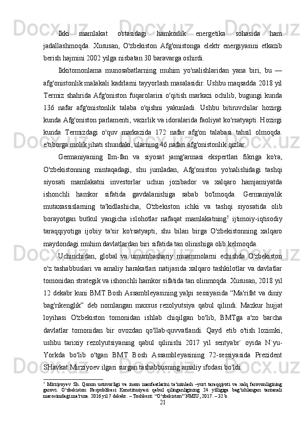 Ikki   mamlakat   o'rtasidagi   hamkorlik   energetika   sohasida   ham
jadallashmoqda.   Xususan,   O'zbekiston   Afg'onistonga   elektr   energiyasini   etkazib
berish haj mini 2002 yilga nisbatan 30 baravarga oshirdi.
Ikkitomonlama   munosabatlarning   muhim   yo'nalishlaridan   yana   biri,   bu   —
afg'onistonlik malakali kadrlarni tayyorlash masalasidir. Ushbu maqsadda 2018 yil
Termiz  shahrida  Afg'oniston   fuqarolarini  o'qitish   markazi   ochilib,  bugungi   kunda
136   nafar   afg'onistonlik   talaba   o'qishni   yakunladi.   Ushbu   bitiruvchilar   hozirgi
kunda Afg'oniston parlamenti, vazirlik va idoralarida faoliyat ko'rsatyapti. Hozirgi
kunda   Termizdagi   o'quv   markazida   172   nafar   afg'on   talabasi   tahsil   olmoqda.
e'tiborga molik jihati shundaki, ularning 46 nafari afg'onistonlik qizlar.
Germaniyaning   Ilm-fan   va   siyosat   jamg'armasi   ekspertlari   fikriga   ko'ra,
O'zbekistonning   mintaqadagi,   shu   jumladan,   Afg'oniston   yo'nalishidagi   tashqi
siyosati   mamlakatni   investorlar   uchun   jozibador   va   xalqaro   hamjamiyatda
ishonchli   hamkor   sifatida   gavdalanishiga   sabab   bo'lmoqda.   Germaniyalik
mutaxassislarning   ta'kidlashicha,   O'zbekiston   ichki   va   tashqi   siyosatida   olib
borayotgan   butkul   yangicha   islohotlar   nafaqat   mamlakatning 5
  ijtimoiy-iqtisodiy
taraqqiyotiga   ijobiy   ta'sir   ko'rsatyapti,   shu   bilan   birga   O'zbekistonning   xalqaro
maydondagi muhim davlatlardan biri sifatida tan olinishiga olib kelmoqda.
Uchinchidan,   global   va   umumbashariy   muammolarni   echishda   O'zbekiston
o'z   tashabbuslari   va   amaliy   harakatlari   natijasida   xalqaro   tashkilotlar   va   davlatlar
tomonidan strategik va ishonchli hamkor sifatida tan olinmoqda. Xususan, 2018 yil
12 dekabr kuni BMT Bosh Assambleyasining yalpi sessiyasida “Ma'rifat va diniy
bag'rikenglik”   deb   nomlangan   maxsus   rezolyutsiya   qabul   qilindi.   Mazkur   hujjat
loyihasi   O'zbekis ton   tomonidan   ishlab   chiqilgan   bo'lib,   BMTga   a'zo   barcha
davlatlar   tomonidan   bir   ovozdan   qo'llab-quvvatlandi.   Qayd   etib   o'tish   lozimki,
ushbu   tarixiy   rezolyutsiyaning   qabul   qilinishi   2017   yil   sentyabr`   oyida   N`yu-
Yorkda   bo'lib   o'tgan   BMT   Bosh   Assambleyasining   72-sessiyasida   Prezident
SHavkat Mirziyoev ilgari surgan tashabbusning amaliy ifodasi bo'ldi.
5
  Mirziyoyev   Sh.   Qonun   ustuvorligi   va   inson   manfaatlarini   ta’minlash   –yurt   taraqqiyoti   va   xalq   farovonligining
garovi.   O‘zbekiston   Respublikasi   Konstitusiyasi   qabul   qilinganligining   24   yilligiga   bag‘ishlangan   tantanali
marosimdagi ma’ruza. 2016 yil 7 dekabr. – Toshkent: “O‘zbekiston” NMIU, 2017. – 32 b.
21 