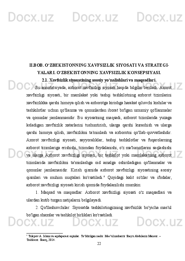 II.BOB.   O‘ZBEKISTONNING XAVFSIZLIK SIYOSATI VA STRATEGI-
YALARI.   O‘ZBEKISTONNING XAVFSIZLIK KONSEPSIYASI.
2.1.   Xavfsizlik siyosatining asosiy yo‘nalishlari va maqsadlari.
Bu annotatsiyada, axborot xavfsizligi siyosati haqida bilgilar beriladi. Axorot
xavfsizligi   siyosati,   bir   mamlakat   yoki   tashqi   tashkilotning   axborot   tizimlarini
xavfsizlikka qarshi himoya qilish va axborotga kirishga harakat qiluvchi kishilar va
tashkilotlar   uchun   qo'llanma   va   qonunlardan   iborat   bo'lgan   umumiy   qo'llanmalar
va   qonunlar   jamlanmasidir.   Bu   siyosatning   maqsadi,   axborot   tizimlarida   yuzaga
keladigan   xavfsizlik   xatarlarini   tushuntirish,   ularga   qarshi   kurashish   va   ularga
qarshi   himoya   qilish,   xavfsizlikni   ta'minlash   va   axborotni   qo'llab-quvvatlashdir.
Axorot   xavfsizligi   siyosati,   sayyoraliklar,   tashqi   tashkilotlar   va   fuqarolarning
axborot tizimlariga erishishi, tizimdan foydalanishi, o'z ma'lumotlarini saqlashishi
va   ularga   Axborot   xavfsizligi   siyosati,   bir   tashkilot   yoki   mamlakatning   axborot
tizimlarida   xavfsizlikni   ta'minlashga   oid   amalga   oshiriladigan   qo'llanmalar   va
qonunlar   jamlamasidir.   Kirish   qismida   axborot   xavfsizligi   siyosatining   asosiy
qismlari   va   muhim   nuqtalari   ko'rsatiladi. 6
  Quyidagi   kalit   so'zlar   va   ifodalar,
axborot xavfsizligi siyosati kirish qismida foydalanilishi mumkin: 
1.   Maqsad   va   maqsadlar:   Axborot   xavfsizligi   siyosati   o'z   maqsadlari   va
ulardan kutib turgan natijalarni belgilayadi. 
2.   Qo'llashuvchilar:   Siyosatda   tashkilotingizning   xavfsizlik   bo'yicha   mas'ul
bo'lgan shaxslar va tashkilot birliklari ko'rsatiladi. 
6
 Tulepov A. Islom va aqidaparast oqimlar. To‘ldirilgan nashr. Mas’ul muharrir Shayx Abdulaziz Mansur. – 
Toshkent: Sharq, 2014.
22 