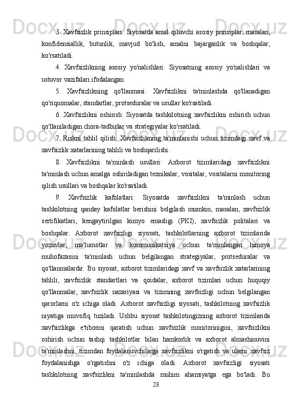 3.  Xavfsizlik  prinsiplari:  Siyosatda   amal  qiluvchi  asosiy  prinsiplar,  masalan,
konfidensiallik,   butunlik,   mavjud   bo'lish,   amalni   bajarganlik   va   boshqalar,
ko'rsatiladi. 
4.   Xavfsizlikning   asosiy   yo'nalishlari:   Siyosatning   asosiy   yo'nalishlari   va
ustuvor vazifalari ifodalangan. 
5.   Xavfsizlikning   qo'llanmasi:   Xavfsizlikni   ta'minlashda   qo'llanadigan
qo'riqnomalar, standartlar, protseduralar va usullar ko'rsatiladi. 
6.   Xavfsizlikni   oshirish:   Siyosatda   tashkilotning   xavfsizlikni   oshirish   uchun
qo'llaniladigan chora-tadbirlar va strategiyalar ko'rsatiladi. 
7.   Riskni   tahlil   qilish:   Xavfsizlikning   ta'minlanishi   uchun   tizimdagi   xavf   va
xavfsizlik xatarlarining tahlili va boshqarilishi. 
8.   Xavfsizlikni   ta'minlash   usullari:   Axborot   tizimlaridagi   xavfsizlikni
ta'minlash uchun amalga oshiriladigan texnikalar, vositalar, vositalarni monitoring
qilish usullari va boshqalar ko'rsatiladi. 
9.   Xavfsizlik   kafolatlari:   Siyosatda   xavfsizlikni   ta'minlash   uchun
tashkilotning   qanday   kafolatlar   berishini   belgilash   mumkin,   masalan,   xavfsizlik
sertifikatlari,   kengaytirilgan   kimyo   emasligi   (PKI),   xavfsizlik   politalari   va
boshqalar.   Axborot   xavfsizligi   siyosati,   tashkilotlarning   axborot   tizimlarida
yozuvlar,   ma'lumotlar   va   kommunikatsiya   uchun   ta'minlangan   himoya
muhofazasini   ta'minlash   uchun   belgilangan   strategiyalar,   protseduralar   va
qo'llanmalardir.   Bu   siyosat,   axborot   tizimlaridagi   xavf   va   xavfsizlik   xatarlarining
tahlili,   xavfsizlik   standartlari   va   qoidalar,   axborot   tizimlari   uchun   huquqiy
qo'llanmalar,   xavfsizlik   nazariyasi   va   tizimning   xavfsizligi   uchun   belgilangan
qarorlarni   o'z   ichiga   oladi.   Axborot   xavfsizligi   siyosati,   tashkilotning   xavfsizlik
niyatiga   muvofiq   tuziladi.   Ushbu   siyosat   tashkilotingizning   axborot   tizimlarida
xavfsizlikga   e'tiborini   qaratish   uchun   xavfsizlik   monitorinigini,   xavfsizlikni
oshirish   uchun   tashqi   tashkilotlar   bilan   hamkorlik   va   axborot   almashinuvini
ta'minlashni,   tizimdan   foydalanuvchilarga   xavfsizlikni   o'rgatish   va   ularni   xavfsiz
foydalanishga   o'rgatishni   o'z   ichiga   oladi.   Axborot   xavfsizligi   siyosati
tashkilotning   xavfsizlikni   ta'minlashda   muhim   ahamiyatga   ega   bo'ladi.   Bu
23 
