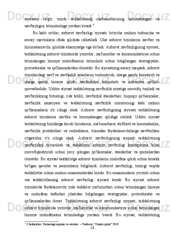 siyosatni   to'g'ri   tuzish   tashkilotning   ma'lumotlarining   himoyalangan   va
xavfsizligini ta'minlashiga yordam beradi. 7
Bu   kalit   so'zlar,   axborot   xavfsizligi   siyosati   bo'yicha   muhim   tushuncha   va
asosiy   mavzularni   ifoda   qilishda   ishlatiladi.   Ular   axborot   tizimlarini   xavfsiz   va
himoyalanuvchi qilishda ahamiyatga ega bo'ladi. Axborot xavfsizligining siyosati,
tashkilotning axborot tizimlarida yozuvlar, ma'lumotlar va kommunikatsiya uchun
ta'minlangan   himoya   muhofazasini   ta'minlash   uchun   belgilangan   strategiyalar,
protseduralar va qo'llanmalardan iboratdir. Bu siyosatning asosiy maqsadi, axborot
tizimlaridagi xavf va xavfsizlik xatarlarini tushuntirish, ularga qarshi kurashish va
ularga   qarshi   himoya   qilish,   xavfsizlikni   ta'minlash   va   axborotni   qo'llab-
quvvatlashdir. Ushbu siyosat tashkilotning xavfsizlik niyatiga muvofiq tuziladi va
xavfsizlikning   butunligi,   risk   tahlili,   xavfsizlik   standartlari,   huquqiy   qo'llanmalar,
xavfsizlik   nazariyasi   va   tashkilotning   xavfsizlik   monitorinigi   kabi   muhim
qo'llanmalarni   o'z   ichiga   oladi.   Axborot   xavfsizligining   siyosati   tashkilotning
axborot   tizimlarini   xavfsiz   va   himoyalangan   qilishga   intiladi.   Ushbu   siyosat
tashkilotning tizimlarga kirish tizimlarini, ma'lumotlarni shifrlash va himoyalashni,
xavfsizlik   protokollari   va   sozlashlarni,   tizimdan   foydalanuvchilarga   xavfsizlikni
o'rgatishni   o'z   ichiga   oladi.   Axborot   xavfsizligining   siyosati   tashkilotning
xavfsizlikni   ta'minlash   va   tashkilotni   axborot   xavfsizligi   konsepsiyasi   bilan
muvofiqlashtirish   uchun   joriy   qilingan   qo'llanmalar,   standartlar   va   qonunlardan
iboratdir. Bu siyosat tashkilotga axborot tizimlarini muhofaza qilish uchun kerakli
bo'lgan   qarorlar   va   jarayonlarni   belgilaydi.   Axborot   xavfsizligi,   hozirgi   vaqtda
tashkilotlar uchun muhim muammolardan biridir. Bu muammolarni yechish uchun
esa   tashkilotlarning   axborot   xavfsizligi   siyosati   kerak.   Bu   siyosat   axborot
tizimlarida  foydalanuvchi  yoki  tashkilot   ma'lumotlari  uchun  ta'minlangan   himoya
va   muhofaza   tadbirlari   jihatidan   belgilangan   strategiyalar,   protseduralar   va
qo'llanmalardan   iborat.   Tashkilotning   axborot   xavfsizligi   siyosati,   tashkilotning
axborot tizimlarida yozuvlar, ma'lumotlar va kommunikatsiya uchun ta'minlangan
himoya   muhofazasini   ta'minlashga   yordam   beradi.   Bu   siyosat,   tashkilotning
7
 S.Saidjalolov. Dinlardagi oqimlar va sektalar. – Toshkent, “Comlex print” 2019.
24 
