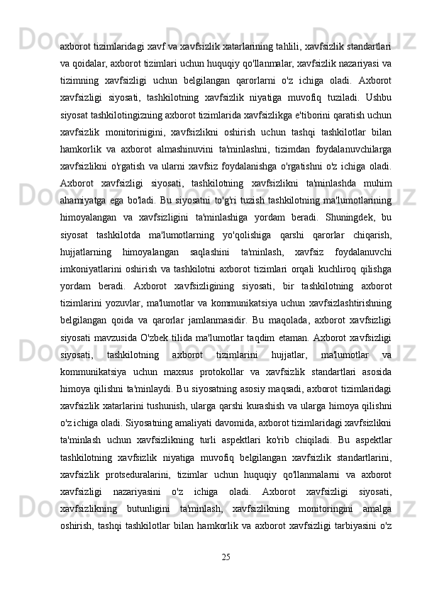 axborot tizimlaridagi xavf va xavfsizlik xatarlarining tahlili, xavfsizlik standartlari
va qoidalar, axborot tizimlari uchun huquqiy qo'llanmalar, xavfsizlik nazariyasi va
tizimning   xavfsizligi   uchun   belgilangan   qarorlarni   o'z   ichiga   oladi.   Axborot
xavfsizligi   siyosati,   tashkilotning   xavfsizlik   niyatiga   muvofiq   tuziladi.   Ushbu
siyosat tashkilotingizning axborot tizimlarida xavfsizlikga e'tiborini qaratish uchun
xavfsizlik   monitorinigini,   xavfsizlikni   oshirish   uchun   tashqi   tashkilotlar   bilan
hamkorlik   va   axborot   almashinuvini   ta'minlashni,   tizimdan   foydalanuvchilarga
xavfsizlikni   o'rgatish   va   ularni   xavfsiz   foydalanishga   o'rgatishni   o'z   ichiga   oladi.
Axborot   xavfsizligi   siyosati,   tashkilotning   xavfsizlikni   ta'minlashda   muhim
ahamiyatga   ega   bo'ladi.   Bu   siyosatni   to'g'ri   tuzish   tashkilotning   ma'lumotlarining
himoyalangan   va   xavfsizligini   ta'minlashiga   yordam   beradi.   Shuningdek,   bu
siyosat   tashkilotda   ma'lumotlarning   yo'qolishiga   qarshi   qarorlar   chiqarish,
hujjatlarning   himoyalangan   saqlashini   ta'minlash,   xavfsiz   foydalanuvchi
imkoniyatlarini   oshirish   va   tashkilotni   axborot   tizimlari   orqali   kuchliroq   qilishga
yordam   beradi.   Axborot   xavfsizligining   siyosati,   bir   tashkilotning   axborot
tizimlarini   yozuvlar,   ma'lumotlar   va   kommunikatsiya   uchun   xavfsizlashtirishning
belgilangan   qoida   va   qarorlar   jamlanmasidir.   Bu   maqolada,   axborot   xavfsizligi
siyosati   mavzusida   O'zbek   tilida   ma'lumotlar   taqdim   etaman.   Axborot   xavfsizligi
siyosati,   tashkilotning   axborot   tizimlarini   hujjatlar,   ma'lumotlar   va
kommunikatsiya   uchun   maxsus   protokollar   va   xavfsizlik   standartlari   asosida
himoya qilishni ta'minlaydi. Bu siyosatning asosiy maqsadi, axborot tizimlaridagi
xavfsizlik xatarlarini tushunish, ularga qarshi kurashish va ularga himoya qilishni
o'z ichiga oladi. Siyosatning amaliyati davomida, axborot tizimlaridagi xavfsizlikni
ta'minlash   uchun   xavfsizlikning   turli   aspektlari   ko'rib   chiqiladi.   Bu   aspektlar
tashkilotning   xavfsizlik   niyatiga   muvofiq   belgilangan   xavfsizlik   standartlarini,
xavfsizlik   protseduralarini,   tizimlar   uchun   huquqiy   qo'llanmalarni   va   axborot
xavfsizligi   nazariyasini   o'z   ichiga   oladi.   Axborot   xavfsizligi   siyosati,
xavfsizlikning   butunligini   ta'minlash,   xavfsizlikning   monitoringini   amalga
oshirish,   tashqi   tashkilotlar   bilan   hamkorlik   va   axborot   xavfsizligi   tarbiyasini   o'z
25 
