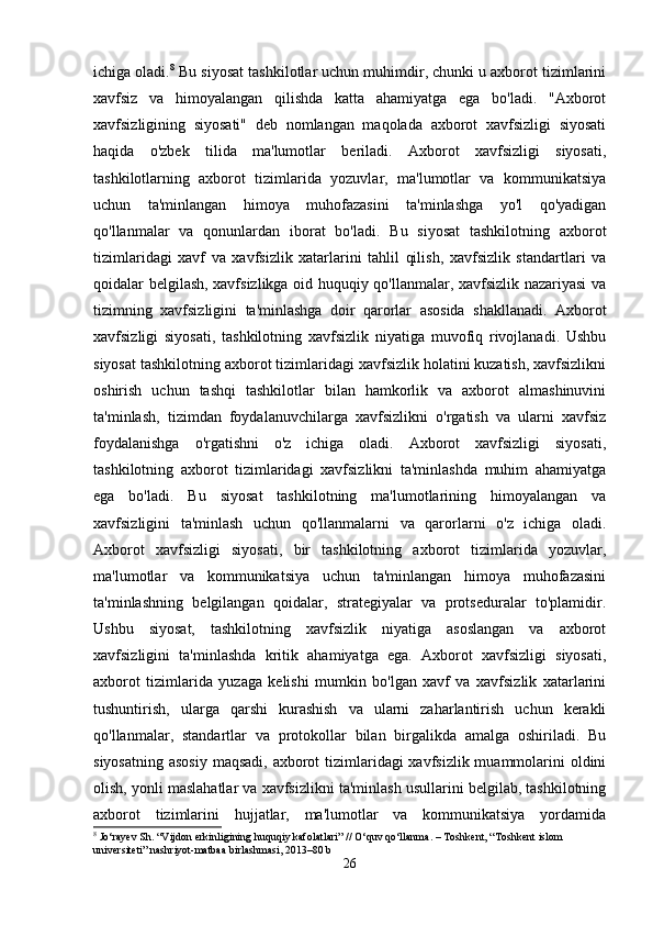 ichiga oladi. 8
 Bu siyosat tashkilotlar uchun muhimdir, chunki u axborot tizimlarini
xavfsiz   va   himoyalangan   qilishda   katta   ahamiyatga   ega   bo'ladi.   "Axborot
xavfsizligining   siyosati"   deb   nomlangan   maqolada   axborot   xavfsizligi   siyosati
haqida   o'zbek   tilida   ma'lumotlar   beriladi.   Axborot   xavfsizligi   siyosati,
tashkilotlarning   axborot   tizimlarida   yozuvlar,   ma'lumotlar   va   kommunikatsiya
uchun   ta'minlangan   himoya   muhofazasini   ta'minlashga   yo'l   qo'yadigan
qo'llanmalar   va   qonunlardan   iborat   bo'ladi.   Bu   siyosat   tashkilotning   axborot
tizimlaridagi   xavf   va   xavfsizlik   xatarlarini   tahlil   qilish,   xavfsizlik   standartlari   va
qoidalar belgilash, xavfsizlikga oid huquqiy qo'llanmalar, xavfsizlik nazariyasi va
tizimning   xavfsizligini   ta'minlashga   doir   qarorlar   asosida   shakllanadi.   Axborot
xavfsizligi   siyosati,   tashkilotning   xavfsizlik   niyatiga   muvofiq   rivojlanadi.   Ushbu
siyosat tashkilotning axborot tizimlaridagi xavfsizlik holatini kuzatish, xavfsizlikni
oshirish   uchun   tashqi   tashkilotlar   bilan   hamkorlik   va   axborot   almashinuvini
ta'minlash,   tizimdan   foydalanuvchilarga   xavfsizlikni   o'rgatish   va   ularni   xavfsiz
foydalanishga   o'rgatishni   o'z   ichiga   oladi.   Axborot   xavfsizligi   siyosati,
tashkilotning   axborot   tizimlaridagi   xavfsizlikni   ta'minlashda   muhim   ahamiyatga
ega   bo'ladi.   Bu   siyosat   tashkilotning   ma'lumotlarining   himoyalangan   va
xavfsizligini   ta'minlash   uchun   qo'llanmalarni   va   qarorlarni   o'z   ichiga   oladi.
Axborot   xavfsizligi   siyosati,   bir   tashkilotning   axborot   tizimlarida   yozuvlar,
ma'lumotlar   va   kommunikatsiya   uchun   ta'minlangan   himoya   muhofazasini
ta'minlashning   belgilangan   qoidalar,   strategiyalar   va   protseduralar   to'plamidir.
Ushbu   siyosat,   tashkilotning   xavfsizlik   niyatiga   asoslangan   va   axborot
xavfsizligini   ta'minlashda   kritik   ahamiyatga   ega.   Axborot   xavfsizligi   siyosati,
axborot   tizimlarida   yuzaga   kelishi   mumkin   bo'lgan   xavf   va   xavfsizlik   xatarlarini
tushuntirish,   ularga   qarshi   kurashish   va   ularni   zaharlantirish   uchun   kerakli
qo'llanmalar,   standartlar   va   protokollar   bilan   birgalikda   amalga   oshiriladi.   Bu
siyosatning asosiy  maqsadi, axborot tizimlaridagi xavfsizlik muammolarini  oldini
olish, yonli maslahatlar va xavfsizlikni ta'minlash usullarini belgilab, tashkilotning
axborot   tizimlarini   hujjatlar,   ma'lumotlar   va   kommunikatsiya   yordamida
8
 Jo‘rayev Sh. “Vijdon erkinligining huquqiy kafolatlari” // O‘quv qo‘llanma. – Toshkent, “Toshkent islom 
universiteti” nashriyot-matbaa birlashmasi, 2013–80 b
26 