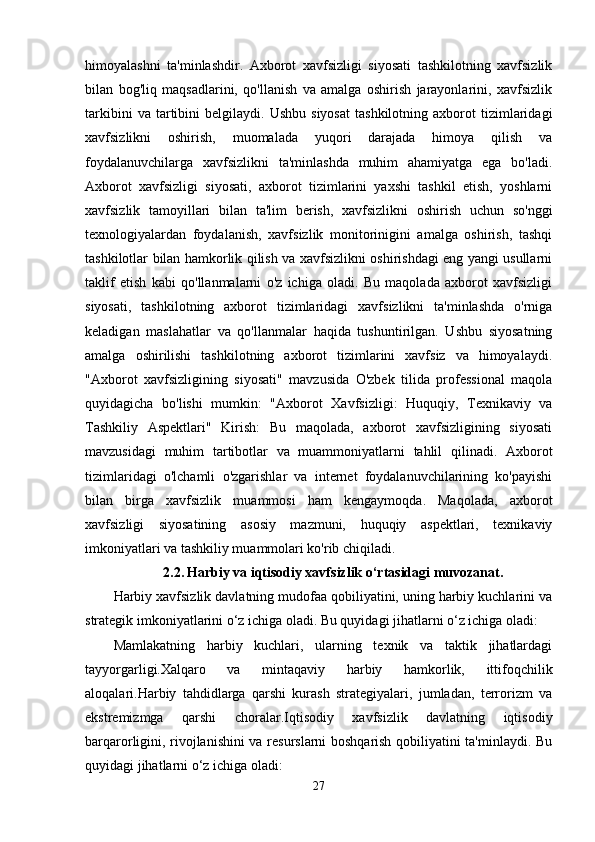 himoyalashni   ta'minlashdir.   Axborot   xavfsizligi   siyosati   tashkilotning   xavfsizlik
bilan   bog'liq   maqsadlarini,   qo'llanish   va   amalga   oshirish   jarayonlarini,   xavfsizlik
tarkibini   va  tartibini   belgilaydi.   Ushbu   siyosat   tashkilotning   axborot   tizimlaridagi
xavfsizlikni   oshirish,   muomalada   yuqori   darajada   himoya   qilish   va
foydalanuvchilarga   xavfsizlikni   ta'minlashda   muhim   ahamiyatga   ega   bo'ladi.
Axborot   xavfsizligi   siyosati,   axborot   tizimlarini   yaxshi   tashkil   etish,   yoshlarni
xavfsizlik   tamoyillari   bilan   ta'lim   berish,   xavfsizlikni   oshirish   uchun   so'nggi
texnologiyalardan   foydalanish,   xavfsizlik   monitorinigini   amalga   oshirish,   tashqi
tashkilotlar bilan hamkorlik qilish va xavfsizlikni oshirishdagi eng yangi usullarni
taklif   etish   kabi   qo'llanmalarni   o'z   ichiga   oladi.   Bu   maqolada   axborot   xavfsizligi
siyosati,   tashkilotning   axborot   tizimlaridagi   xavfsizlikni   ta'minlashda   o'rniga
keladigan   maslahatlar   va   qo'llanmalar   haqida   tushuntirilgan.   Ushbu   siyosatning
amalga   oshirilishi   tashkilotning   axborot   tizimlarini   xavfsiz   va   himoyalaydi.
"Axborot   xavfsizligining   siyosati"   mavzusida   O'zbek   tilida   professional   maqola
quyidagicha   bo'lishi   mumkin:   "Axborot   Xavfsizligi:   Huquqiy,   Texnikaviy   va
Tashkiliy   Aspektlari"   Kirish:   Bu   maqolada,   axborot   xavfsizligining   siyosati
mavzusidagi   muhim   tartibotlar   va   muammoniyatlarni   tahlil   qilinadi.   Axborot
tizimlaridagi   o'lchamli   o'zgarishlar   va   internet   foydalanuvchilarining   ko'payishi
bilan   birga   xavfsizlik   muammosi   ham   kengaymoqda.   Maqolada,   axborot
xavfsizligi   siyosatining   asosiy   mazmuni,   huquqiy   aspektlari,   texnikaviy
imkoniyatlari va tashkiliy muammolari ko'rib chiqiladi.
2.2.   Harbiy va iqtisodiy xavfsizlik o‘rtasidagi muvozanat.
Harbiy xavfsizlik davlatning mudofaa qobiliyatini, uning harbiy kuchlarini va
strategik imkoniyatlarini o‘z ichiga oladi. Bu quyidagi jihatlarni o‘z ichiga oladi:
Mamlakatning   harbiy   kuchlari,   ularning   texnik   va   taktik   jihatlardagi
tayyorgarligi.Xalqaro   va   mintaqaviy   harbiy   hamkorlik,   ittifoqchilik
aloqalari.Harbiy   tahdidlarga   qarshi   kurash   strategiyalari,   jumladan,   terrorizm   va
ekstremizmga   qarshi   choralar.Iqtisodiy   xavfsizlik   davlatning   iqtisodiy
barqarorligini, rivojlanishini va resurslarni boshqarish qobiliyatini ta'minlaydi. Bu
quyidagi jihatlarni o‘z ichiga oladi:
27 