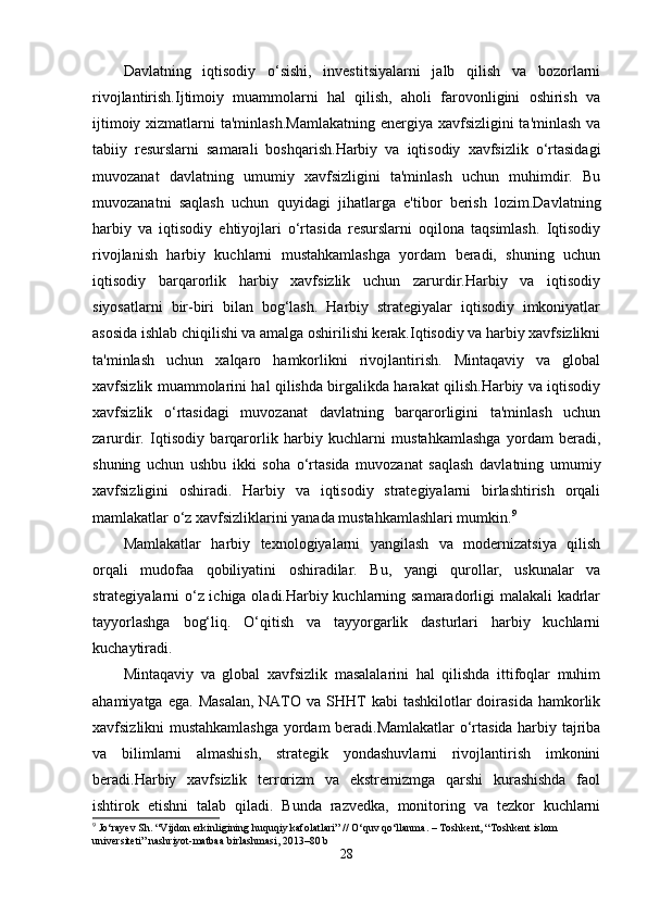 Davlatning   iqtisodiy   o‘sishi,   investitsiyalarni   jalb   qilish   va   bozorlarni
rivojlantirish.Ijtimoiy   muammolarni   hal   qilish,   aholi   farovonligini   oshirish   va
ijtimoiy xizmatlarni  ta'minlash.Mamlakatning  energiya xavfsizligini  ta'minlash va
tabiiy   resurslarni   samarali   boshqarish.Harbiy   va   iqtisodiy   xavfsizlik   o‘rtasidagi
muvozanat   davlatning   umumiy   xavfsizligini   ta'minlash   uchun   muhimdir.   Bu
muvozanatni   saqlash   uchun   quyidagi   jihatlarga   e'tibor   berish   lozim.Davlatning
harbiy   va   iqtisodiy   ehtiyojlari   o‘rtasida   resurslarni   oqilona   taqsimlash.   Iqtisodiy
rivojlanish   harbiy   kuchlarni   mustahkamlashga   yordam   beradi,   shuning   uchun
iqtisodiy   barqarorlik   harbiy   xavfsizlik   uchun   zarurdir.Harbiy   va   iqtisodiy
siyosatlarni   bir-biri   bilan   bog‘lash.   Harbiy   strategiyalar   iqtisodiy   imkoniyatlar
asosida ishlab chiqilishi va amalga oshirilishi kerak.Iqtisodiy va harbiy xavfsizlikni
ta'minlash   uchun   xalqaro   hamkorlikni   rivojlantirish.   Mintaqaviy   va   global
xavfsizlik muammolarini hal qilishda birgalikda harakat qilish.Harbiy va iqtisodiy
xavfsizlik   o‘rtasidagi   muvozanat   davlatning   barqarorligini   ta'minlash   uchun
zarurdir.   Iqtisodiy   barqarorlik   harbiy   kuchlarni   mustahkamlashga   yordam   beradi,
shuning   uchun   ushbu   ikki   soha   o‘rtasida   muvozanat   saqlash   davlatning   umumiy
xavfsizligini   oshiradi.   Harbiy   va   iqtisodiy   strategiyalarni   birlashtirish   orqali
mamlakatlar o‘z xavfsizliklarini yanada mustahkamlashlari mumkin. 9
Mamlakatlar   harbiy   texnologiyalarni   yangilash   va   modernizatsiya   qilish
orqali   mudofaa   qobiliyatini   oshiradilar.   Bu,   yangi   qurollar,   uskunalar   va
strategiyalarni o‘z ichiga oladi.Harbiy kuchlarning samaradorligi malakali kadrlar
tayyorlashga   bog‘liq.   O‘qitish   va   tayyorgarlik   dasturlari   harbiy   kuchlarni
kuchaytiradi.
Mintaqaviy   va   global   xavfsizlik   masalalarini   hal   qilishda   ittifoqlar   muhim
ahamiyatga  ega.  Masalan,  NATO  va SHHT  kabi   tashkilotlar  doirasida  hamkorlik
xavfsizlikni mustahkamlashga yordam beradi.Mamlakatlar o‘rtasida harbiy tajriba
va   bilimlarni   almashish,   strategik   yondashuvlarni   rivojlantirish   imkonini
beradi.Harbiy   xavfsizlik   terrorizm   va   ekstremizmga   qarshi   kurashishda   faol
ishtirok   etishni   talab   qiladi.   Bunda   razvedka,   monitoring   va   tezkor   kuchlarni
9
 Jo‘rayev Sh. “Vijdon erkinligining huquqiy kafolatlari” // O‘quv qo‘llanma. – Toshkent, “Toshkent islom 
universiteti” nashriyot-matbaa birlashmasi, 2013–80 b
28 
