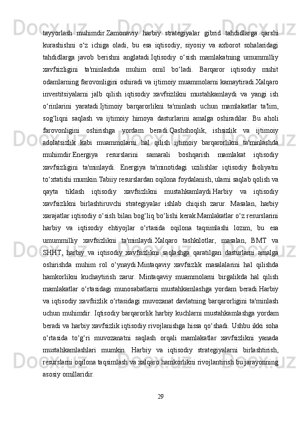 tayyorlash   muhimdir.Zamonaviy   harbiy   strategiyalar   gibrid   tahdidlarga   qarshi
kurashishni   o‘z   ichiga   oladi,   bu   esa   iqtisodiy,   siyosiy   va   axborot   sohalaridagi
tahdidlarga   javob   berishni   anglatadi.Iqtisodiy   o‘sish   mamlakatning   umummilliy
xavfsizligini   ta'minlashda   muhim   omil   bo‘ladi.   Barqaror   iqtisodiy   muhit
odamlarning farovonligini oshiradi va ijtimoiy muammolarni kamaytiradi.Xalqaro
investitsiyalarni   jalb   qilish   iqtisodiy   xavfsizlikni   mustahkamlaydi   va   yangi   ish
o‘rinlarini   yaratadi.Ijtimoiy   barqarorlikni   ta'minlash   uchun   mamlakatlar   ta'lim,
sog‘liqni   saqlash   va   ijtimoiy   himoya   dasturlarini   amalga   oshiradilar.   Bu   aholi
farovonligini   oshirishga   yordam   beradi.Qashshoqlik,   ishsizlik   va   ijtimoiy
adolatsizlik   kabi   muammolarni   hal   qilish   ijtimoiy   barqarorlikni   ta'minlashda
muhimdir.Energiya   resurslarini   samarali   boshqarish   mamlakat   iqtisodiy
xavfsizligini   ta'minlaydi.   Energiya   ta'minotidagi   uzilishlar   iqtisodiy   faoliyatni
to‘xtatishi mumkin.Tabiiy resurslardan oqilona foydalanish, ularni saqlab qolish va
qayta   tiklash   iqtisodiy   xavfsizlikni   mustahkamlaydi.Harbiy   va   iqtisodiy
xavfsizlikni   birlashtiruvchi   strategiyalar   ishlab   chiqish   zarur.   Masalan,   harbiy
xarajatlar iqtisodiy o‘sish bilan bog‘liq bo‘lishi kerak.Mamlakatlar o‘z resurslarini
harbiy   va   iqtisodiy   ehtiyojlar   o‘rtasida   oqilona   taqsimlashi   lozim,   bu   esa
umummilliy   xavfsizlikni   ta'minlaydi.Xalqaro   tashkilotlar,   masalan,   BMT   va
SHHT,   harbiy   va   iqtisodiy   xavfsizlikni   saqlashga   qaratilgan   dasturlarni   amalga
oshirishda   muhim   rol   o‘ynaydi.Mintaqaviy   xavfsizlik   masalalarini   hal   qilishda
hamkorlikni   kuchaytirish   zarur.   Mintaqaviy   muammolarni   birgalikda   hal   qilish
mamlakatlar   o‘rtasidagi   munosabatlarni   mustahkamlashga   yordam   beradi.Harbiy
va   iqtisodiy   xavfsizlik   o‘rtasidagi   muvozanat   davlatning   barqarorligini   ta'minlash
uchun muhimdir. Iqtisodiy barqarorlik harbiy kuchlarni mustahkamlashga yordam
beradi va harbiy xavfsizlik iqtisodiy rivojlanishga hissa qo‘shadi. Ushbu ikki soha
o‘rtasida   to‘g‘ri   muvozanatni   saqlash   orqali   mamlakatlar   xavfsizlikni   yanada
mustahkamlashlari   mumkin.   Harbiy   va   iqtisodiy   strategiyalarni   birlashtirish,
resurslarni oqilona taqsimlash va xalqaro hamkorlikni rivojlantirish bu jarayonning
asosiy omillaridir.
29 