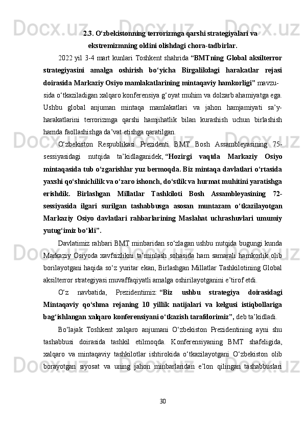 2.3.   O‘zbekistonning terrorizmga qarshi strategiyalari va
ekstremizmning oldini olishdagi chora-tadbirlar.
2022 yil  3-4 mart  kunlari  Toshkent  shahrida   “BMTning Global  aksilterror
strategiyasini   amalga   oshirish   bo‘yicha   Birgalikdagi   harakatlar   rejasi
doirasida Markaziy Osiyo mamlakatlarining mintaqaviy hamkorligi”   mavzu-
sida o‘tkaziladigan xalqaro konferensiya g‘oyat muhim va dolzarb ahamiyatga ega.
Ushbu   global   anjuman   mintaqa   mamlakatlari   va   jahon   hamjamiyati   sa’y-
harakatlarini   terrorizmga   qarshi   hamjihatlik   bilan   kurashish   uchun   birlashish
hamda faollashishga da’vat etishga qaratilgan.
O‘zbekiston   Respublikasi   Prezidenti   BMT   Bosh   Assambleyasining   75-
sessiyasidagi   nutqida   ta’kidlaganidek,   “Hozirgi   vaqtda   Markaziy   Osiyo
mintaqasida tub o‘zgarishlar yuz bermoqda. Biz mintaqa davlatlari o‘rtasida
yaxshi qo‘shnichilik va o‘zaro ishonch, do‘stlik va hurmat muhitini yaratishga
erishdik.   Birlashgan   Millatlar   Tashkiloti   Bosh   Assambleyasining   72-
sessiyasida   ilgari   surilgan   tashabbusga   asosan   muntazam   o‘tkazilayotgan
Markaziy   Osiyo   davlatlari   rahbarlarining   Maslahat   uchrashuvlari   umumiy
yutug‘imiz bo‘ldi”.
Davlatimiz rahbari BMT minbaridan so‘zlagan ushbu nutqida bugungi kunda
Markaziy   Osiyoda   xavfsizlikni   ta’minlash   sohasida   ham   samarali   hamkorlik   olib
borilayotgani haqida so‘z yuritar ekan, Birlashgan Millatlar Tashkilotining Global
aksilterror strategiyasi muvaffaqiyatli amalga oshirilayotganini e’tirof etdi.
O‘z   navbatida,   Prezidentimiz:   “Biz   ushbu   strategiya   doirasidagi
Mintaqaviy   qo‘shma   rejaning   10   yillik   natijalari   va   kelgusi   istiqbollariga
bag‘ishlangan xalqaro konferensiyani o‘tkazish tarafdorimiz”,   deb ta’kidladi.
Bo‘lajak   Toshkent   xalqaro   anjumani   O‘zbekiston   Prezidentining   ayni   shu
tashabbusi   doirasida   tashkil   etilmoqda.   Konferensiyaning   BMT   shafeligida,
xalqaro   va   mintaqaviy   tashkilotlar   ishtirokida   o‘tkazilayotgani   O‘zbekiston   olib
borayotgan   siyosat   va   uning   jahon   minbarlaridan   e’lon   qilingan   tashabbuslari
30 