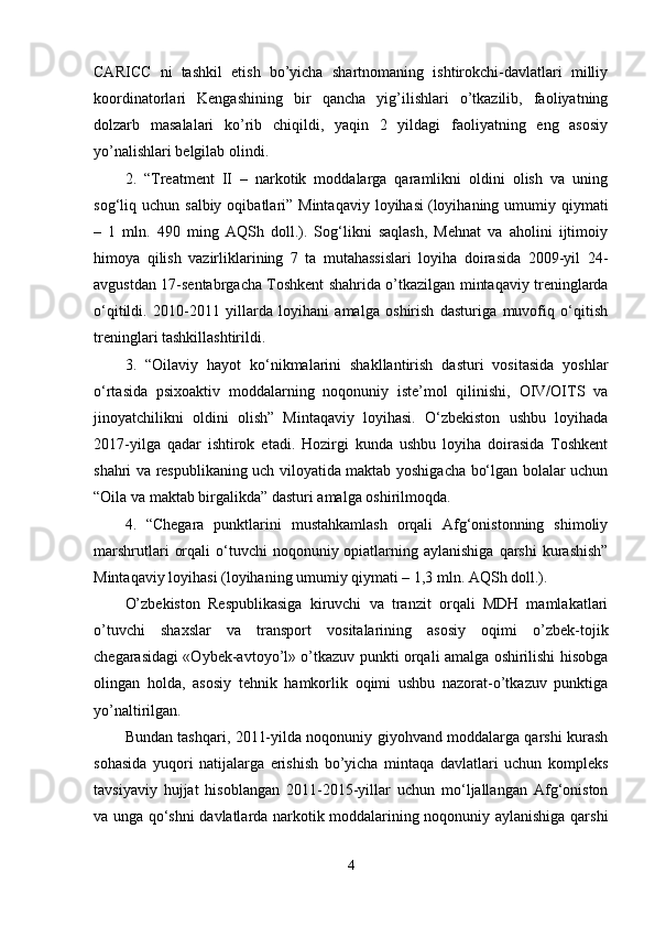 CARICC   ni   tashkil   etish   bo’yicha   shartnomaning   ishtirokchi-davlatlari   milliy
koordinatorlari   Kengashining   bir   qancha   yig’ilishlari   o’tkazilib,   faoliyatning
dolzarb   masalalari   ko’rib   chiqildi,   yaqin   2   yildagi   faoliyatning   eng   asosiy
yo’nalishlari belgilab olindi.
2.   “Treatment   II   –   narkotik   moddalarga   qaramlikni   oldini   olish   va   uning
sog‘liq uchun  salbiy  oqibatlari”  Mintaqaviy  loyihasi   (loyihaning  umumiy qiymati
–   1   mln.   490   ming   AQSh   doll.).   Sog‘likni   saqlash,   Mehnat   va   aholini   ijtimoiy
himoya   qilish   vazirliklarining   7   ta   mutahassislari   loyiha   doirasida   2009-yil   24-
avgustdan 17-sentabrgacha Toshkent shahrida o’tkazilgan mintaqaviy treninglarda
o‘qitildi.   2010-2011   yillarda   loyihani   amalga   oshirish   dasturiga   muvofiq   o‘qitish
treninglari tashkillashtirildi.
3.   “Oilaviy   hayot   ko‘nikmalarini   shakllantirish   dasturi   vositasida   yoshlar
o‘rtasida   psixoaktiv   moddalarning   noqonuniy   iste’mol   qilinishi,   OIV/OITS   va
jinoyatchilikni   oldini   olish”   Mintaqaviy   loyihasi.   O‘zbekiston   ushbu   loyihada
2017-yilga   qadar   ishtirok   etadi.   Hozirgi   kunda   ushbu   loyiha   doirasida   Toshkent
shahri va respublikaning uch viloyatida maktab yoshigacha bo‘lgan bolalar uchun
“Oila va maktab birgalikda” dasturi amalga oshirilmoqda.
4.   “Chegara   punktlarini   mustahkamlash   orqali   Afg‘onistonning   shimoliy
marshrutlari   orqali   o‘tuvchi   noqonuniy opiatlarning aylanishiga  qarshi  kurashish”
Mintaqaviy loyihasi   (loyihaning umumiy qiymati – 1,3 mln. AQSh doll.).
O’zbekiston   Respublikasiga   kiruvchi   va   tranzit   orqali   MDH   mamlakatlari
o’tuvchi   shaxslar   va   transport   vositalarining   asosiy   oqimi   o’zbek-tojik
chegarasidagi «Oybek-avtoyo’l» o’tkazuv punkti orqali amalga oshirilishi hisobga
olingan   holda,   asosiy   tehnik   hamkorlik   oqimi   ushbu   nazorat-o’tkazuv   punktiga
yo’naltirilgan.
Bundan tashqari, 2011-yilda noqonuniy giyohvand moddalarga qarshi kurash
sohasida   yuqori   natijalarga   erishish   bo’yicha   mintaqa   davlatlari   uchun   kompleks
tavsiyaviy   hujjat   hisoblangan   2011-2015-yillar   uchun   mo‘ljallangan   Afg‘oniston
va unga qo‘shni davlatlarda narkotik moddalarining noqonuniy aylanishiga qarshi
4 