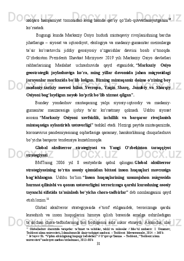 xalqaro   hamjamiyat   tomonidan   keng   hamda   qat’iy   qo‘llab-quvvatlanayotganini 10
ko‘rsatadi.
  Bugungi   kunda   Markaziy   Osiyo   hududi   mintaqaviy   rivojlanishning   barcha
jihatlariga   –   siyosat   va   iqtisodiyot,   ekologiya   va   madaniy-gumanitar   mezonlarga
ta’sir   ko‘rsatuvchi   jiddiy   geosiyosiy   o‘zgarishlar   davrini   bosib   o‘tmoqda.
O‘zbekiston   Prezidenti   Shavkat   Mirziyoev   2019   yili   Markaziy   Osiyo   davlatlari
rahbarlarining   Maslahat   uchrashuvida   qayd   etganidek,   “Markaziy   Osiyo
geostrategik   joylashuviga   ko‘ra,   ming   yillar   davomida   jahon   miqyosidagi
jarayonlar markazida bo‘lib kelgan. Bizning mintaqamiz doimo o‘zining boy
madaniy-tarixiy   merosi   bilan   Yevropa,   Yaqin   Sharq,   Janubiy   va   Sharqiy
Osiyoni bog‘laydigan noyob ko‘prik bo‘lib xizmat qilgan”.
Bunday   yondashuv   mintaqaning   yalpi   siyosiy-iqtisodiy   va   madaniy-
gumanitar   manzarasiga   ijobiy   ta’sir   ko‘rsatmay   qolmadi.   Ushbu   siyosat
asosini   “Markaziy   Osiyoni   xavfsizlik,   izchillik   va   barqaror   rivojlanish
mintaqasiga aylantirish ustuvorligi”   tashkil etadi. Hozirgi paytda mintaqamizda,
koronavirus  pandemiyasining  oqibatlariga qaramay,  hamkorlikning  chuqurlashuvi
bo‘yicha barqaror tendensiya kuzatilmoqda.
Global   aksilterror   strategiyasi   va   Yangi   O‘zbekiston   taraqqiyot
strategiyasi
BMTning   2006   yil   8   sentyabrda   qabul   qilingan   Global   aksilterror
strategiyasining   to‘rtta   asosiy   qismidan   bittasi   inson   huquqlari   mavzusiga
bag‘ishlangan .   Ushbu   bo‘lim   “Inson   huquqlarining   umumjahon   miqyosida
hurmat qilinishi va qonun ustuvorligini terrorizmga qarshi kurashning asosiy
tayanchi sifatida ta’minlash bo‘yicha chora-tadbirlar”   deb nomlanganini qayd
etish lozim. 11
Global   aksilterror   strategiyasida   e’tirof   etilganidek,   terrorizmga   qarshi
kurashish   va   inson   huquqlarini   himoya   qilish   borasida   amalga   oshiriladigan
ta’sirchan   chora-tadbirlarning   biri   boshqasini   aslo   inkor   etmaydi.   Aksincha,   ular
10
  Globallashuv   sharoitida   tariqatlar:   ta’limot   va   uslublar,   tahlil   va   xulosalar   /   Mas’ul   muharrir:   I.   Usmonov;
Toshkent islom universiteti, Islomshunoslik ilmiy-tadqiqot markazi. – Toshkent: Movarounnahr, 2014. – 368 b.
11
 Jo‘rayev Sh. “Vijdon erkinligining huquqiy kafolatlari” // O‘quv qo‘llanma. – Toshkent, “Toshkent islom 
universiteti” nashriyot-matbaa birlashmasi, 2013–80 b
31 